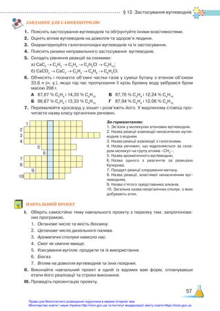 § 12. Застосування вуглеводнів
57
ЗАВ­ДАН­НЯ ДЛЯ САМОКОН­ТРО­ЛЮ
1.	 Поясніть застосування вуглеводнів та обґрунтуйте їхніми властивостями.
2.	 Оцініть вплив вуглеводнів на довкілля та здоров’я людини.
3.	 Охарактеризуйте галогенопохідні вуглеводнів та їх застосування.
4.	 Поясніть ризики неправильного застосування вуглеводнів.
5.	 Складіть рівняння реакцій за схемами:
	 а) СаС2
→ С2
Н2
→ С2
Н4
→ С2
Н5
Cl → C2
H10
;
	 б) СаСО3
→ СаС2
→ С2
Н2
→ С6
Н6
→ С6
Н5
Cl.
6.	 Обчисліть і позначте об’ємні частки газів у суміші бутану з етеном об’ємом
33,6 л (н. у.), якщо під час пропускання її крізь бромну воду увібрався бром
масою 208 г.
	 А	 87,67 % С2
Н4
і 14,33 % С4
Н10
			 В	 87,76 % С2
Н4
і 12,24 % С4
Н10
	 Б	 86,67 % С2
Н4
і 13,33 % С4
Н10
			 Г	 87,94 % С2
Н4
і 12,06 % С4
Н10
7.	 Перемалюйте кросворд у зошит і розв’яжіть його. У виділеному стовпці про­
читаєте назву класу органічних речовин.
За горизонталлю:
1.	Зв’язок у молекулах етенових вуглеводнів.
2.	Назва реакції взаємодії ненасичених вугле­
воднів з воднем.
3.	Назва реакції взаємодії з галогенами.
4.	Назва речовин, що відрізняються за скла­
дом молекул на групу атомів –СН2
–.
5.	Назва ароматичного вуглеводню.
6.	Назва одного з реагентів за реакцією
Ку­черова.
7.	Продукт реакції хлорування метану.
8.	Назва реакції, властивої ненасиченим вуг­
леводням.
9.	Назва п’ятого представника алканів.
10. Загальна назва неорганічних сполук, з яких
добувають етин.
НАВЧАЛЬНИЙ ПРОЕКТ
І.	 Оберіть самостійно тему навчального проекту з переліку тем, запропонова­
них програмою.
	 1.	 Октанове число та якість бензину.
	 2.	 Цетанове число дизельного палива.
	 3.	 Ароматичні сполуки навколо нас.
	 4.	 Смог як хімічне явище.
	 5.	 Коксування вугілля: продукти та їх використання.
	 6.	 Біогаз.
	 7.	 Вплив на довкілля вуглеводнів та їхніх похідних.
ІІ.	 Виконайте навчальний проект в одній із відомих вам форм, спланувавши
етапи його реалізації та строки виконання.
ІІІ.	Проведіть презентацію проекту.
1
2
3
4
5
6
7
8
9
10
Право для безоплатного розміщення підручника в мережі Інтернет має
Міністерство освіти і науки України http://mon.gov.ua/ та Інститут модернізації змісту освіти https://imzo.gov.ua
 