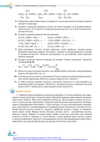 Тема 3. Оксигеновмісні органічні сполуки
86
	 в) СН2
—С—СООН; г) СН2
—СH—СООН; ґ) СН2
—С—СН—СООН.
4.	 Порівняйте хімічні властивості сульфатної та етанової кислот, використовуючи
конкретні приклади.
5.	 Складіть структурні формули кислот за їхніми назвами: а) 2,2-диметилбута­
нова кислота; б) 2-метил-3-хлоропентанова кислота; в) 2-етил-3-метил­пен­
та­нова кислота.
6.	 Складіть рівняння реакцій між речовинами:
	 а) С2
Н5
–СООН + Mg → … ;		 б) С3
Н7
–СООН + KOH → … ;
	 в) С2
Н5
–СООН + K2
CO3
→ … ;	 г) СН3
–СООН + OH–C2
H5
→ … ;
	 ґ) СН3
–СНО + Ag2
O → … ; 		 д) СН3
–СНО + Сu(OH)2
→ … ;
	 е) СН3
–СН2
–ОН + О2
→ … ; 		 є) С3
Н7
–СНО + О2
→ … .
7.	 Дано речовини: етанол, натрій гідроксид, калій карбонат, кальцій оксид,
купрум(ІІ) гідроксид, водень. Установіть, з якими з них реагуватимуть етанова
й сульфатна кислоти. Напишіть молекулярні та, де можливо, йонні рівняння
хімічних реакцій.
8.	 Складіть рівняння хімічних реакцій за схемою. Назвіть речовини, позначені
літерами А, Б і В.
	 +Сl2
+H2
O +CuO +Cu(OH)2
	 СН4
А Б В Н–С
О
OН
9. 	Обчисліть масу етанової кислоти, що прореагувала з магнієм, якщо виділився
водень об’ємом 33,6 л (н. у.).
10.	 Етанову кислоту кількістю речовини 0,3 моль повністю нейтралізували розчи­
ном натрій гідроксиду. Обчисліть масу утвореної солі. Назвіть її.
11.	 У побуті розчин етанової кислоти з масовою часткою 9 % застосовують як
смаковий засіб і консервант. Обчисліть, яку масу розчину з масовою часткою
кислоти 85 % треба взяти, щоб отримати оцет масою 8 кг.
ЦІКАВО ЗНАТИ
•	 У давнину бузину вважали священним деревом, а її ягоди вживали для підви­
щення тонусу організму, очищення крові. Народній медицині давно відомі лікувальні
властивості бузини. Вона має широкий спектр дії. Застосовують бузину як пото-,
сечо- й жовчогінний, проносний і в’яжучий засіб. Вона має протизапальні, бактери­
цидні й дезінфекційні властивості. У разі застуди та інших респіраторних захворю­
вань допоможуть її жарознижувальні та відхаркувальні властивості (теплий настій).
Ягоди бузини містять вітамін С, тирозин, карбонові кислоти, макро- й мікроеле­
менти (Цинк, Калій, Ферум, Селен, Купрум), естери; листя — аскорбінову кислоту,
каротин, смоли. Відвар із плодів бузини добре полегшує симптоми при виразці
шлунка й гепатиті. Цінними є і квіти бузини, у  яких високий вміст рутину, холіну,
а також аскорбінової, яблучної та валеріанової кислот (За матеріалами сайта http://
www.slk.kh.ua/news/sk-klub/buzina-na-gorodi-chi-korisna-vona.html).
СН3
С2
Н5
СН3
С3
Н7
С2
Н5
СН3
СН3
СН3
СН3
Право для безоплатного розміщення підручника в мережі Інтернет має
Міністерство освіти і науки України http://mon.gov.ua/ та Інститут модернізації змісту освіти https://imzo.gov.ua
 