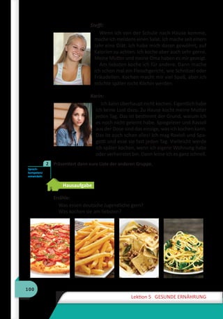 100
Lektion 5 GESUNDE ERNÄHRUNG
Steffi:
Wenn ich von der Schule nach Hause komme,
mache ich meistens einen Salat. Ich mache seit einem
Jahr eine Diät. Ich habe mich daran gewöhnt, auf
Kalorien zu achten. Ich koche aber auch sehr gerne.
Meine Mutter und meine Oma haben es mir gezeigt.
Am liebsten koche ich für andere. Dann mache
ich schon mal ein Fleischgericht, wie Schnitzel oder
Frikadellen. Kochen macht mir viel Spaß, aber ich
möchte später nicht Köchin werden.
Karin:
Ich kann überhaupt nicht kochen. Eigentlich habe
ich keine Lust dazu. Zu Hause kocht meine Mutter
jeden Tag. Das ist bestimmt der Grund, warum ich
es noch nicht gelernt habe. Spiegeleier und Ravioli
aus der Dose sind das einzige, was ich kochen kann.
Das ist auch schon alles! Ich mag Ravioli und Spa-
getti und esse sie fast jeden Tag. Vielleicht werde
ich später kochen, wenn ich eigene Wohnung habe
oder verheiratet bin. Dann lerne ich es ganz schnell.
	 Präsentiert dann eure Liste der anderen Gruppe.
Hausaufgabe
Erzähle:
Was essen deutsche Jugendliche gern?
Was kochen sie am liebsten?
Sprech-
kompetenz
entwickeln
2
 
