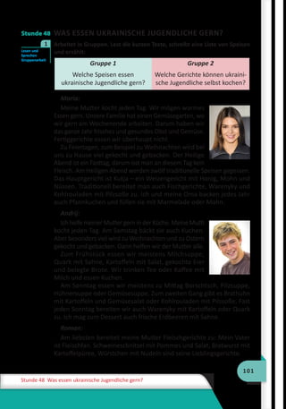 101
Stunde 48 Was essen ukrainische Jugendliche gern?
Stunde 48 WAS ESSEN UKRAINISCHE JUGENDLICHE GERN?
	 Arbeitet in Gruppen. Lest die kurzen Texte, schreibt eine Liste von Speisen
und erzählt:
Gruppe 1
Welche Speisen essen
ukrainische Jugendliche gern?
Gruppe 2
Welche Gerichte können ukraini-
sche Jugendliche selbst kochen?
Maria:
Meine Mutter kocht jeden Tag. Wir mögen warmes
Essen gern. Unsere Familie hat einen Gemüsegarten, wo
wir gern am Wochenende arbeiten. Darum haben wir
das ganze Jahr frisches und gesundes Obst und Gemüse.
Fertiggerichte essen wir überhaupt nicht.
Zu Feiertagen, zum Beispiel zu Weihnachten wird bei
uns zu Hause viel gekocht und gebacken. Der Heilige
Abend ist ein Fasttag, darum isst man an diesem Tag kein
Fleisch. Am Heiligen Abend werden zwölf traditionelle Speisen gegessen.
Das Hauptgericht ist Kutja – ein Weizengericht mit Honig, Mohn und
Nüssen. Traditionell bereitet man auch Fischgerichte, Warenyky und
Kohlrouladen mit Pilzsoße zu. Ich und meine Oma backen jedes Jahr
auch Pfannkuchen und füllen sie mit Marmelade oder Mohn.
Andrij:
Ich helfe meiner Mutter gern in der Küche. Meine Mutti
kocht jeden Tag. Am Samstag bäckt sie auch Kuchen.
Aber besonders viel wird zu Weihnachten und zu Ostern
gekocht und gebacken. Dann helfen wir der Mutter alle.
Zum Frühstück essen wir meistens Milchsuppe,
Quark mit Sahne, Kartoffeln mit Salat, gekochte Eier
und belegte Brote. Wir trinken Tee oder Kaffee mit
Milch und essen Kuchen.
Am Sonntag essen wir meistens zu Mittag Borschtsch, Pilzsuppe,
Hühnersuppe oder Gemüsesuppe. Zum zweiten Gang gibt es Brathuhn
mit Kartoffeln und Gemüsesalat oder Kohlrouladen mit Pilzsoße. Fast
jeden Sonntag bereiten wir auch Warenyky mit Kartoffeln oder Quark
zu. Ich mag zum Dessert auch frische Erdbeeren mit Sahne.
Roman:
Am liebsten bereitet meine Mutter Fleischgerichte zu: Mein Vater
ist Fleischfan. Schweineschnitzel mit Pommes und Salat, Bratwurst mit
Kartoffelpüree, Würstchen mit Nudeln sind seine Lieblingsgerichte.
Lesen und
Sprechen
Gruppenarbeit
1
 