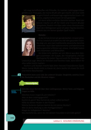 102
Lektion 5 GESUNDE ERNÄHRUNG
Ich mag Kartoffelpuffer mit Pilzsoße. Zu meinen Lieblingsgerichten
gehört auch Pilzsuppe, die meine Mutti sehr gern kocht. Ich esse nicht
so gern Fleisch und bevorzuge vegetarisches Essen. Ich
meine, vegetarisches Essen ist viel gesünder.
Ich kann selbst einfache Gerichte kochen. Nach der
Schule mache ich oft für mich und meinen Bruder
Spiegeleier, Nudeln mit Käse oder einen Gemüsesalat.
Nach dem Mittagessen spüle ich jeden Tag das Geschirr,
obwohl das mir keinen großen Spaß macht.
Natalja:
In der Schule lernen wir gerade kochen. Unsere Lehre-
rin Frau Lewtschuk erzählt uns viel vom gesunden Essen.
Sie zeigt uns, wie man traditionelle ukrainische Gerichte
zubereitet. Auch über kalorienreiche und kalorienarme
Nahrungsmittel erfahren wir etwas. Und Äpfel haben
viele Vitaminen und Mineralien.
Im Unterricht stellen wir ein Menü aus drei Gän-
gen zusammen: der Suppe, der Hauptspeise und der
Nachspeise für jeden Tag und auch für Feiertage. Frau
Lewtschuk sagt: Wenn ihr heiratet und Familien habt, dann könnt ihr
alles selbst leicht machen.
Kochen und Backen macht fast allen meinen Freundinnen Spaß.
Wenn meine Mutti nicht zu Hause ist, dann koche ich etwas für mich
und meine Geschwister.
	 Präsentiert dann eure Liste der anderen Gruppe. Vergleicht, welches Essen
die Deutschen und die Ukrainer mögen.
Hausaufgabe
Schreibe einen Bericht über dein Lieblingsessen. Nimm Texte und folgende
Fragen zu Hilfe.
Welches Essen magst du am liebsten?
Was ist dein Lieblingsgericht?
Kochst du gern? Was kannst du schon selbst kochen?
Hilfst du deiner Mutter in der Küche?
Welche leckeren Speisen kochst du mit deiner Mutter?
Wie ist deine Stellung zu den Fertiggerichten?
Magst du Süßigkeiten? Welche?
Was bestellst du, wenn du mit deinen Freunden in ein Cafe gehst?
2
Berichte
schreiben
 