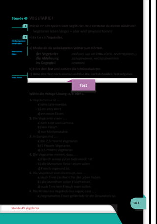 103
Stunde 49 Vegetarier
Stunde 49 VEGETARIER
	 Merke dir den Spruch über Vegetarier. Wie verstehst du diesen Ausdruck?
Vegetarier leben länger – aber wie! (Gerhard Kocher)
	 H ö r t e x t: Vegetarier.
a) Merke dir die unbekannten Wörter zum Hörtext.
der Vegetarier	 людина, що не їсть м’яса, вегетаріанець
die Ablehnung	 заперечення, несприйняття
im Gegenteil	 навпаки
b) Höre den Text und notiere die Schlüsselwörter.
c) Höre den Text noch einmal und löse die nachstehenden Testaufgaben.
Test
Wähle die richtige Lösung: a, b oder c.
1. Vegetarismus ist … .
a) eine Lebensweise.
b) ein altes Wort.
c) ein neues Essen.
2. Die Vegetarier essen … .
a) kein Obst und Gemüse.
b) kein Fleisch.
c) nur Milchprodukte.
3. In Europa sind … .
a) bis 2,5 Prozent Vegetarier.
b) 5 Prozent Vegetarier.
c) 3,5 Prozent Vegetarier.
4. Die Vegetarier meinen, dass … .
a) Fleisch keinen guten Geschmack hat.
b) alle Menschen Fleisch essen sollen.
c) Fleisch ungesund ist.
5. Die Vegetarier sind überzeugt, dass … .
a) auch Tiere das Recht für das Leben haben.
b) alle Menschen sollen Fleisch essen.
c) auch Tiere kein Fleisch essen sollen.
6. Die Kritiker des Vegetarismus sagen, dass … .
a) vegetarisches Essen gefährlich für die Gesundheit ist.
1
Hörkompetenz
entwickeln
2
Wortschatz
üben
Tests lösen
 