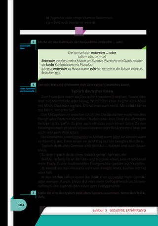 104
Lektion 5 GESUNDE ERNÄHRUNG
b) Vegetarier viele nötige Vitamine bekommen.
c) sie bald auch Vegetarier werden.
	 Merke dir den Gebrauch der Konjunktion entweder … oder.
Die Konjunktion entweder … oder
(або – або, чи – чи)
Entweder bereitet meine Mutter am Sonntag Warenyky mit Quark zu oder
sie kocht Kohlrouladen mit Pilzsoße.
Ich esse entweder zu Hause warm oder ich nehme in die Schule belegtes
Brötchen mit.
	 Lies den Text und informiere dich über typisch deutsches Essen.
Typisch deutsches Essen
Zum Frühstück essen die Deutschen meistens Brötchen, Toaste oder
Brot mit Marmelade oder Honig, Wurst oder Käse. Es gibt auch Müsli
mit Milch, Obst oder Joghurt. Oft isst man auch ein Ei. Man trinkt Kaffee
mit Milch, Tee oder Saft.
Das Mittagessen ist zwischen 12-14 Uhr. Die Deutschen essen meistens
Fleisch oder Fisch mit Kartoffeln, Nudeln oder Reis. Doch die wichtigste
Beilage ist Kartoffel. Es gibt auch oft dazu noch einen Salat. Zu den
Fleischgerichten gehören Schweinebraten oder Rinderbraten. Man isst
auch sehr gern Würstchen.
Die Deutschen essen entweder zu Mittag warm oder sie können warm
zu Abend essen. Dann essen sie zu Mittag nur ein belegtes Brötchen.
Typisch deutsches Gemüse sind Weißkohl, Rotkohl und auch Sauer-
kraut.
Zu dem typisch deutschem Gebäck gehört Apfelstrudel.
Die Deutschen, die an der Ost– und Nordsee leben, essen traditionell
mehr Fisch. Zu den traditionellen Fischgerichten gehört auch Karpfen.
Zu Abend isst man meistens nicht viel: Belegte Brote, Kuchen mit Tee
oder Saft.
In den letzten Jahren essen die Deutschen entweder mehr Gemüse
oder weniger Fleisch. Dabei isst man mehr Geflügelfleisch als Schwei-
nefleisch. Die Jugendlichen essen gern Fertiggerichte.
	 Stelle die Liste der typisch deutschen Speisen zusammen. Nimm den Text zu
Hilfe.
Grammatik
üben
3
Lesen, Sprechen
und Grammatik
4
5
 
