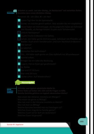 105
Stunde 49 Vegetarier
	 Arbeitet zu zweit. Lest den Dialog „Im Restaurant“ mit verteilten Rollen.
Gestaltet dann einen ähnlichen Dialog.
Personen: O – der Ober, H – ein Herr
O Guten Tag! Hier ist die Speisekarte.
H Danke. Ich möchte gleich wählen. Was würden Sie mir empfehlen?
O Heute haben wir Hühnersuppe. Als Hauptgericht haben wir Schnitzel
mit Pilzsoße, als Beilage Knödel. Es gibt auch Tomatensalat.
H Und als Nachspeise?
O Es gibt frische Erdbeeren mit Sahne.
H Schön. Ich hätte gerne Hühnersuppe, Schnitzel mit Pilzsoße und
Knödel. Auch einen Tomatensalat. Und zum Nachtisch Erdbeeren.
O Mit Sahne?
H Ja natürlich.
O Wünschen Sie noch etwas?
H Hm… Ich hätte noch gerne ein Glas Apfelsaft mit Mineralwasser.
O Kommt sofort.
H Bringen Sie mir bitte die Rechnung.
O Ja gern. Hat es Ihnen gut geschmeckt?
H Ja. Danke.
O Das sind 27,10 Euro.
H Hier sind 28 Euro.
O Danke schön. Auf Wiedersehen!
Hausaufgabe
Schreibe, was typisch ukrainische Küche ist.
Nimm Texte auf Seiten 101–102 und die Fragen zu Hilfe.
Welche Gerichte gehören zur typisch ukrainischen Küche?
Was essen die Ukrainer meistens am Morgen?
Was essen sie gerne zu Mittag?
Was isst man in der Ukraine meistens zu Abend?
Was isst man zu Mittag?
Welche Gerichte bereitet man zu Feiertagen zu?
Welches Essen mag deine Familie gerne?
Welches Essen ist für dich am leckersten?
Welches Essen ist gesund?
Partnerarbeit
6
Schreib-
kompetenz
entwickeln
 