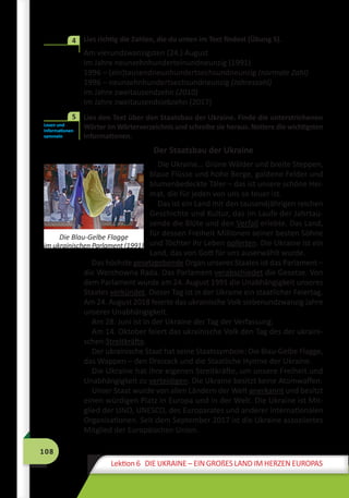 108
Lektion 6 DIE UKRAINE – EIN GROßES LAND IM HERZEN EUROPAS
	 Lies richtig die Zahlen, die du unten im Text findest (Übung 5).
Am vierundzwanzigsten (24.) August
Im Jahre neunzehnhunderteinundneunzig (1991)
1996 – (ein)tausendneunhundertsechsundneunzig (normale Zahl)
1996 – neunzehnhundertsechsundneunzig (Jahreszahl)
Im Jahre zweitausendzehn (2010)
Im Jahre zweitausendsiebzehn (2017)
	 Lies den Text über den Staatsbau der Ukraine. Finde die unterstrichenen
Wörter im Wörterverzeichnis und schreibe sie heraus. Notiere die wichtigsten
Informationen.
Der Staatsbau der Ukraine
Die Ukraine… Grüne Wälder und breite Steppen,
blaue Flüsse und hohe Berge, goldene Felder und
blumenbedeckte Täler – das ist unsere schöne Hei-
mat, die für jeden von uns so teuer ist.
Das ist ein Land mit den tausendjährigen reichen
Geschichte und Kultur, das im Laufe der Jahrtau-
sende die Blüte und den Verfall erlebte. Das Land,
für dessen Freiheit Millionen seiner besten Söhne
und Töchter ihr Leben opferten. Die Ukraine ist ein
Land, das von Gott für uns auserwählt wurde.
Das höchste gesetzgebende Organ unseres Staates ist das Parlament –
die Werchowna Rada. Das Parlament verabschiedet die Gesetze. Von
dem Parlament wurde am 24. August 1991 die Unabhängigkeit unseres
Staates verkündet. Dieser Tag ist in der Ukraine ein staatlicher Feiertag.
Am 24. August 2018 feierte das ukrainische Volk siebenundzwanzig Jahre
unserer Unabhängigkeit.
Am 28. Juni ist in der Ukraine der Tag der Verfassung.
Am 14. Oktober feiert das ukrainische Volk den Tag des der ukraini-
schen Streitkräfte.
Der ukrainische Staat hat seine Staatssymbole: Die Blau-Gelbe Flagge,
das Wappen – den Dreizack und die Staatliche Hymne der Ukraine.
Die Ukraine hat ihre eigenen Streitkräfte, um unsere Freiheit und
Unabhängigkeit zu verteidigen. Die Ukraine besitzt keine Atomwaffen.
Unser Staat wurde von allen Ländern der Welt anerkannt und besitzt
einen würdigen Platz in Europa und in der Welt. Die Ukraine ist Mit-
glied der UNO, UNESCO, des Europarates und anderer internationalen
Organisationen. Seit dem September 2017 ist die Ukraine assoziiertes
Mitglied der Europäischen Union.
4
Lesen und
Informationen
sammeln
5
Die Blau-Gelbe Flagge
im ukrainischen Parlament (1991)
 