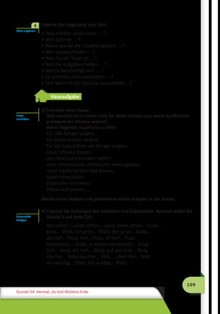 109
Stunde 54 Heimat, du bist Mutters Erde
	 Ergänze die Fragesätze zum Text.
• Was erlebte unser Land ... ?
• Wer opferte ... ?
• Wann wurde die Unabhängigkeit ... ?
• Wer verabschiedet ... ?
• Was für ein Staat ist ... ?
• Welche Aufgaben haben ... ?
• Womit beschäftigt sich ... ?
• Zu welchen internationalen ... ?
• Seit wann ist die Ukraine assoziiertes …?
Hausaufgabe
a) Schreibe einen Essay:
Was würdest du in erster Linie für deine Heimat tun, wenn du Minister­
präsident der Ukraine wärest?
Nimm folgende Ausdrücke zu Hilfe.
Für alle Bürger sorgen,
für kleine Kinder sorgen,
für die Gesundheit der Bürger sorgen,
neue Schulen bauen,
den Alten und Kranken helfen,
viele interessante Lehrbücher herausgeben,
neue moderne Betriebe bauen,
Sport entwickeln,
Stipendien erhöhen,
Preise reduzieren, ...
Mache kurze Notizen und präsentiere deine Aufgabe in der Klasse.
b) Ergänze die Endungen der Adjektive und Substantive. Benutze dabei die
Tabelle 3 auf Seite 224.
das schön... Land, schön... Land, eines schön... Land...
grün... Wald, ein grün... Wald, des grün... Wald...
der tief... Fluss, tief... Fluss, im tief... Fluss
europäisch... Staat, in einem europäisch... Staat
hoh... Berg, ein hoh... Berg, auf den hoh... Berg
das frei... Volk, des frei... Volk... , dem frei... Volk
der würdig... Platz, ein würdig... Platz
Sätze ergänzen
6
Essay
schreiben
Grammatik
festigen
 