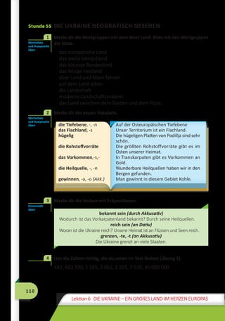 110
Lektion 6 DIE UKRAINE – EIN GROßES LAND IM HERZEN EUROPAS
Stunde 55 DIE UKRAINE GEOGRAFISCH GESEHEN
	 Merke dir die Wortgruppen mit dem Wort Land. Bilde mit den Wortgruppen
die Sätze.
das europäische Land
das weite Heimatland
das kleinste Bundesland
das felsige Festland
über Land und Meer fahren
auf dem Land leben
die Landschaft
moderne Landschaftsmalerei
das Land zwischen dem Garten und dem Fluss.
	 Merke dir die neuen Vokabeln.
die Tiefebene, -, -n
das Flachland, -s
hügelig
die Rohstoffvorräte
das Vorkommen,-s,-
die Heilquelle, -, -n
gewinnen, -a, -o (Akk.)
Auf der Osteuropäischen Tiefebene
Unser Territorium ist ein Flachland.
Die hügeligen Platten von Podillja sind sehr
schön.	
Die größten Rohstoffvorräte gibt es im
Osten unserer Heimat.
In Transkarpaten gibt es Vorkommen an
Gold.
Wunderbare Heilquellen haben wir in den
Bergen gefunden.
Man gewinnt in diesem Gebiet Kohle.
	 Merke dir die Verben mit Präpositionen.
bekannt sein (durch Akkusativ)
Wodurch ist das Vorkarpatenland bekannt? Durch seine Heilquellen.
reich sein (an Dativ)
Woran ist die Ukraine reich? Unsere Heimat ist an Flüssen und Seen reich.
grenzen, -te, -t (an Akkusativ)
Die Ukraine grenzt an viele Staaten.
	 Lies die Zahlen richtig, die du unten im Text findest (Übung 5).
482, 603 700, 1 545, 2 061, 2 201, 7 570, 45 000 000
Wortschatz
und Aussprache
üben
1
Wortschatz
und Aussprache
üben
2
Grammatik
üben
3
4
 