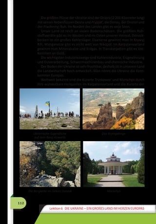 112
Lektion 6 DIE UKRAINE – EIN GROßES LAND IM HERZEN EUROPAS
Die größten Flüsse der Ukraine sind der Dnipro (2 201 Kilometer lang)
mit seinen Nebenflüssen Desna und Prypjat’, die Donau, der Dnister und
der Piwdennyj Buh. Im Norden des Landes gibt es viele Seen.
Unser Land ist reich an vielen Bodenschätzen. Die größten Roh-
stoffvorräte gibt es im Westen und im Osten unserer Heimat. Donezk­
becken ist ein großes Kohlenlager. Eisenerze gewinnt man in Krywyj
Rih, Manganerze gibt es nicht weit von Nikopol. Im Karpatenvorland
gewinnt man Mineralsalze und Erdgas. In Transkarpatien gibt es Vor-
kommen an Gold.
Die wichtigsten Industriezweige sind Kohlenindustrie, Erzgewinnung
und Erzverarbeitung, Schwermaschinenbau und chemische Industrie.
Der Boden der Ukraine ist sehr fruchtbar, deshalb ist in unserem Land
die Landwirtschaft hoch entwickelt. Man nennt die Ukraine die Korn-
kammer Europas.
Weltweit bekannt sind die Kurorte Truskawez’ und Morschyn durch
ihre wunderbare Heilquellen im Karpatenvorland und die Kurorte der
Ukrainische Jugendliche
auf dem Berg Howerla
Das Krymgebirge
Die Bergkette im Gebiet Donezk Morschyn
 