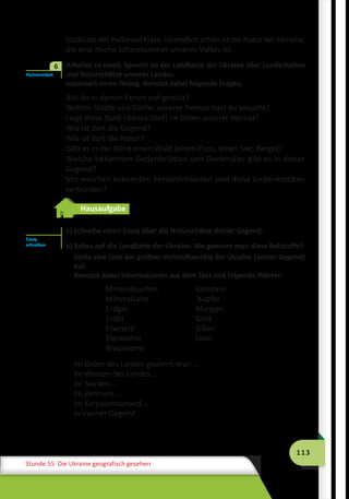 113
Stunde 55 Die Ukraine geografisch gesehen
Südküste der Halbinsel Krym. Unendlich schön ist die Natur der Ukraine,
die eine reiche Schatzkammer unseres Volkes ist.
	 Arbeitet zu zweit. Sprecht an der Landkarte der Ukraine über Landschaften
und Naturschätze unseres Landes.
Inszeniert einen Dialog. Benutzt dabei folgende Fragen.
Bist du in deinen Ferien viel gereist?
Welche Städte und Dörfer unserer Heimat hast du besucht?
Liegt diese Stadt (dieses Dorf) im Osten unserer Heimat?
Wie ist dort die Gegend?
Wie ist dort die Natur?
Gibt es in der Nähe einen Wald (einen Fluss, einen See, Berge)?
Welche bekannten Gedenkstätten und Denkmäler gibt es in dieser
Gegend?
Mit welchen bekannten Persönlichkeiten sind diese Gedenkstätten
verbunden?
Hausaufgabe
a) Schreibe einen Essay über die Naturschätze deiner Gegend.
b) Schau auf die Landkarte der Ukraine. Wo gewinnt man diese Rohstoffe?
Stelle eine Liste der größten Rohstoffvorräte der Ukraine (deiner Gegend)
auf.
Benutze dabei Informationen aus dem Text und folgende Wörter:
Mineralquellen	 Kalkstein
Mineralsalze	 Kupfer
Erdgas	 Mangan
Erdöl	 Gold
Eisenerz	 Silber
Steinkohle	 Uran
Braunkohle
Im Osten des Landes gewinnt man …	
Im Westen des Landes …
Im Norden …
Im Zentrum…		
Im Karpatenvorland …
In meiner Gegend ...
Partnerarbeit
6
Essay
schreiben
 