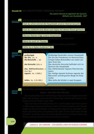 114
Lektion 6 DIE UKRAINE – EIN GROßES LAND IM HERZEN EUROPAS
Stunde 56 DIE HAUPTSTADT UNSERER HEIMAT
Die wahre Heimat ist eigentlich die Sprache.
Wilhelm von Humboldt, 1827
	 Arbeitet zu zweit. Sprecht über unsere Hauptstadt.
Hast du schon einmal die Hauptstadt unserer Heimat besucht?
Wohnen dort deine Verwandte (deine Freunde)?
Hast du vielleicht eine Reise nach Kyjiw mit deiner Klasse gemacht?
Bist du nach Kyjiw mit dem Zug (mit dem Bus, mit dem Auto) gefahren?
Wessen Namen trägt unsere Hauptstadt?
Welche Denkmäler (Museen) hast du in Kyjiw besucht?
Warst du auch im Theater?
Was hat dir in unserer Hauptstadt besonders gut gefallen?
Willst du in Kyjiw studieren? Wo?
	 Merke dir die neuen Vokabeln.
großartigdt
der Sitz, -es, -e
die Botschaft, -, -en
das Konsulat,-(e)s,-e
das Höhlenkloster,-s
(nur Sg.)
segnen, -te, -t (Akk.)
teilen, -te, -t (in Akk.)
Großartige Denkmäler unserer Hauptstadt
Der Sitz des Präsidenten im Marienschloss
In Kyjiw haben Botschaften von vielen Län-
dern ihren Sitz.
Das deutsche Konsulat befindet sich im
Zentrum der Hauptstadt.
Das Höhlenkloster Kyjewo-Petscher­ska-
Lawra
Der Heilige Apostel Andreas segnete die
Menschen und die grünen Berge am Dnip-
roufer.
Man teilte die Schüler in zwei Gruppen.
	 Lies den Text und betitele jeden Absatz des Textes.
Kyjiw – das Herz der Ukraine
Die Hauptstadt unserer Heimat Kyjiw liegt auf sieben Hügeln an beiden
Ufern des größten und schönsten Flusses der Ukraine des Dnipros. Der
Dnipro teilt die Stadt in zwei Teile.
Kyjiw hat eine reiche Geschichte. Im 1. Jahrhundert nach Christus kam
in diese Gegend Apostel Andreas. Er kam mit seinen Schülern. Der Apostel
zeigte auf die grünen Berge am Dniproufer, segnete sie und sagte: „Hier
bauen die Menschen eine große Stadt, über die der Gott seine Gnade
erstrahlt. Zu Gottes Ehren errichten die Menschen in dieser Stadt viele
Kirchen, die den Namen Christus berühmt machen.“
Partnerarbeit
1
Wortschatz
und Aussprache
üben
2
Lesen und
Verstehen
3
 