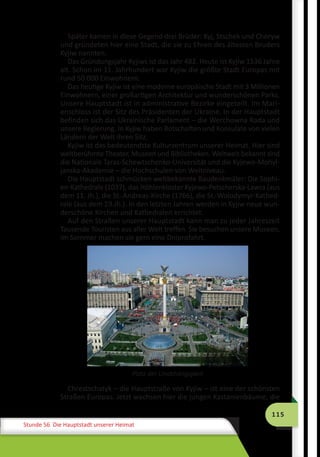 115
Stunde 56 Die Hauptstadt unserer Heimat
Später kamen in diese Gegend drei Brüder: Kyj, Stschek und Choryw
und gründeten hier eine Stadt, die sie zu Ehren des ältesten Bruders
Kyjiw nannten.
Das Gründungsjahr Kyjiws ist das Jahr 482. Heute ist Kyjiw 1536 Jahre
alt. Schon im 11. Jahrhundert war Kyjiw die größte Stadt Europas mit
rund 50 000 Einwohnern.
Das heutige Kyjiw ist eine moderne europäische Stadt mit 3 Millionen
Einwohnern, einer großartigen Architektur und wunderschönen Parks.
Unsere Hauptstadt ist in administrative Bezirke eingeteilt. Im Mari-
enschloss ist der Sitz des Präsidenten der Ukraine. In der Hauptstadt
befinden sich das Ukrainische Parlament – die Werchowna Rada und
unsere Regierung. In Kyjiw haben Botschaften und Konsulate von vielen
Ländern der Welt ihren Sitz.
Kyjiw ist das bedeutendste Kulturzentrum unserer Heimat. Hier sind
weltberühmte Theater, Museen und Bibliotheken. Weltweit bekannt sind
die Nationale Taras-Schewtschenko-Universität und die Kyjewo-Mohyl-
janska-Akademie – die Hochschulen von Weltniveau.
Die Hauptstadt schmücken weltbekannte Baudenkmäler: Die Sophi-
en-Kathedrale (1037), das Höhlenkloster Kyjewo-Petscherska-Lawra (aus
dem 11. Jh.), die St.-Andreas-Kirche (1766), die St.-Wolodymyr-Kathed-
rale (aus dem 19.Jh.). In den letzten Jahren werden in Kyjiw neue wun-
derschöne Kirchen und Kathedralen errichtet.
Auf den Straßen unserer Hauptstadt kann man zu jeder Jahreszeit
Tausende Touristen aus aller Welt treffen. Sie besuchen unsere Museen,
im Sommer machen sie gern eine Dniprofahrt.
Chrestschatyk – die Hauptstraße von Kyjiw – ist eine der schönsten
Straßen Europas. Jetzt wachsen hier die jungen Kastanienbäume, die
Platz der Unabhängigkeit
 