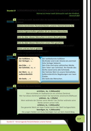 117
Stunde 57 Hervorragende Persönlichkeiten unserer Heimat
Stunde 57 HERVORRAGENDE PERSÖNLICHKEITEN UNSERER HEIMAT
Heimat ist immer noch Sehnsucht nach der Kindheit.
Heinrich Böll
	 Arbeitet zu zweit. Sprecht über die berühmten Persönlichkeiten unserer
Heimat
Welche berühmten Persönlichkeiten unserer Heimat kennst du?
Wer ist ein Vorbild für dich?
Welche Eigenschaften gefallen dir an diesem Menschen?
Wodurch ist dieser Mensch bekannt?
Hast du über diesen Menschen in einem Buch gelesen?
Wie heißt dieses Buch?
Hast du über diesen Menschen einen Film gesehen?
Hat dein Lehrer über diese Persönlichkeit in der Stunde erzählt?
Wann und wo hat er gelebt?
Wofür (wogegen) hat er gekämpft?
	 Merke dir die neuen Vokabeln.
der Aufklärer, -s, -
der Verleger, -s, -
das Erbe, -, -n
der Schmied, -es, -e
der Wert, -es, -e
außerordentlich
die Seele, -, -n
Der weltbekannte Aufklärer
Die Brüder sind in der Ukraine als unermüd-
liche Verleger bekannt.
Sein Erbe sind seine zahlreichen Werke.
Sein Vater war Schmied. Am Rande des
Dorfes stand seine alte Schmiede.
Der höchste Wert ist unsere Heimatliebe.
Außerordentliche Begabungen von Iwan
Franko.
Die Seele des Menschen.
	 Merke dir die neuen Verben.
errichten, -te, -t (Akkusativ)
Man errichtete im Stadtzentrum ein schönes Denkmal.
Wer hat dieses Denkmal errichtet? Der berühmte ukrainische Bildhauer.
widmen, -te, -t (Dativ)
Wem widmete der Dichter seine Werke? Der Dichter widmete seine
Werke seinem armen Volk.
schätzen, te, -t (Akkusativ)
Das gesamte Werk von Iwan Franko wird in der Welt hochgeschätzt.
beerdigen, te, -t (Akkusativ)
Die jungen Helden von Kruty beerdigte man auf dem Askold-Berg.
Partnerarbeit
1
Wortschatz
und Aussprache
üben
2
Grammatik
üben
3
 