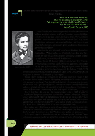 118
Lektion 6 DIE UKRAINE – EIN GROßES LAND IM HERZEN EUROPAS
	 Lies den Text und notiere dir die wichtigsten Lebensdaten von Iwan Franko.
Iwan Franko
Es ist heut’ keine Zeit, keine Zeit,
Dass wir dienen dem grausamen Feind!
Wir vergessen nie unsere Leiden und Schmerz –
Für Ukráine sind Seele und Herz.
Iwan Franko. Ne pora. 1880
Iwan Franko, der hervorragende Sohn des ukrainischen
Volkes, gehört zu den größten Denkern in der Weltge-
schichte. Sein ganzes Leben, sein gesamtes Werk und sein
großes Talent widmete er seinem armen Volk. Wir, seine
Nachfolger, sollen sein wissenschaftliches und literarisches
Erbe tief erlernen, um seinen Wert und seine Bedeutung
gerecht zu schätzen.
Iwan Franko war ein weltberühmter Dichter, Prosaiker,
Dramatiker, Wissenschaftler, Publizist, Politiker und Auf-
klärer. Er war ein unermüdlicher Verleger, Kritiker, Litera-
turhistoriker, Folklorist und Übersetzer.
Er wurde am 27. August 1856 im galizischen Dorf Naguje-
wytschi als Sohn eines Dorfschmiedes geboren. Sein Vater
Jakiw, der außerordentliche Begabungen seines Sohnes
bemerkte, schickte den Jungen in die Schule. 1867–1875
lernte Iwan im Gymnasium in Drohobytsch. Über seine Schuljahre schrieb
er später in seinen zahlreichen Erzählungen.
Seine Eltern starben, als er noch ein Kind war. Doch das Feuer in der
Schmiede seines Vaters, den er heiß liebte, bewahrte er in seinem Herzen
sein ganzes Leben lang: “Auf dem Grund meiner Erinnerung brennt auch
heute noch ein … glutheißes Feuer… Das Feuer in der Schmiede meines
Vaters… Mir ist, als habe ich es als Kind tief in meine Seele eingelassen,
um es auf meinem Lebensweg in mir zu tragen”, schrieb er.
Nach der Beendigung des Gymnasiums im Jahre 1875 studierte
I. Franko an der philosophischen Fakultät der Lwiwer Universität. Wegen
seiner aktiven öffentlichen Tätigkeit wurde der junge Dichter 1877 zum
ersten Mal verhaftet. Die Feinde des ukrainischen Volkes hassten den
Dichter für sein flammendes Wort und seine große Liebe zum unter-
drückten Volk. 1880 wurde er zum zweiten Mal verhaftet.
Das Leben von I. Franko war sehr schwer, aber er arbeitete unermüd-
lich und hat uns seine zahlreichen Gedichtsammlungen und Prosawerke,
die heute zur Schatzkammer der Weltliteratur gehören, gelassen.
I. Franko kannte 14 Fremdsprachen, er hat eine große Zahl der Über-
setzungen aus verschiedenen Sprachen gemacht. Seine Übersetzung der
Lesen und
Verstehen
4
Iwan Franko, 1875
 