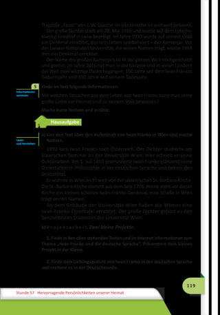 119
Stunde 57 Hervorragende Persönlichkeiten unserer Heimat
Tragödie „Faust“ von J. W. Goethe ins Ukrainische ist weltweit bekannt.
Der große Dichter starb am 28. Mai 1916 und wurde auf dem Lytscha­
kiwskyj Friedhof in Lwiw beerdigt. Im Jahre 1933 wurde auf seinem Grab
ein Denkmal errichtet, das sein Leben symbolisiert – der Kamenjar. Vor
der Lwiwer Nationalen Universität, die seinen Namen trägt, wurde 1964
ihm ein Denkmal errichtet.
Der Name des großen Kamenjars ist in der ganzen Welt hochgeschätzt
und geehrt. Im Jahre 2016 hat man in der Ukraine und in vielen Ländern
der Welt zwei wichtige Daten begangen: 160 Jahre seit dem Iwan Frankos
Geburtsjahr und 100 Jahre seit seinem Todesjahr.
Finde im Text folgende Informationen:
Mit welchen Tatsachen aus dem Leben von Iwan Franko kann man seine
große Liebe zur Heimat und zu seinem Volk beweisen?
Mache kurze Notizen und erzähle.
Hausaufgabe
a) Lies den Text über den Aufenthalt von Iwan Franko in Wien und mache
Notizen.
1892 kam Iwan Franko nach Österreich. Der Dichter studierte am
Slawischen Seminar an der Universität Wien. Hier schrieb er seine
Doktorarbeit. Am 1. Juli 1893 promovierte Iwan Franko glänzend seine
Dissertation in Philosophie in der deutschen Sprache und bekam den
Doktortitel.
Er wohnte in Wien nicht weit von der ukrainischen St.-Barbara-Kirche.
Die St.-Barbara-Kirche stammt aus dem Jahr 1776. Heute steht vor dieser
Kirche ein kleines schönes Iwan-Franko-Denkmal, eine Straße in Wien
trägt seinen Namen.
An dem Gebäude der Universität Wien haben die Wiener eine
Iwan-Franko-Ehrentafel errichtet. Der große Dichter gehört zu den
berühmtesten Studenten der Universität Wien.
b) P r o j e k t a r b e i t. Zwei kleine Projekte.
1. Finde in den oben stehenden Texten und im Internet Informationen zum
Thema „Iwan Franko und die deutsche Sprache“. Präsentiere dein kleines
Projekt in der Klasse.
2. Finde dein Lieblingsgedicht von Iwan Franko in der deutschen Sprache
und rezitiere es in der Deutschstunde.
Informationen
sammeln
5
Lesen
und Verstehen
 