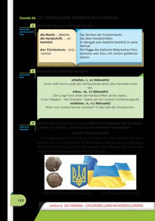 120
Lektion 6 DIE UKRAINE – EIN GROßES LAND IM HERZEN EUROPAS
Stunde 58 DIE STAATLICHEN SYMBOLE DER UKRAINE
	 Merke dir die neuen Vokabeln zum Text.
die Macht, -, Mächte
die Handschrift, -, -en
heimlich
das Fürstentum, -(e)s,
-türmer
Das Zeichen der Fürstenmacht
Die alten Handschriften
Er übergab sein Gedicht heimlich in seine
Heimat.
Die Flagge des Galizisch-Wolynischen Fürs-
tentums war blau mit einem goldenen
Löwen.
2	 Merke dir die Verben mit Akkusativ.
erhalten, -i, -a ( Akkusativ)
Unser Volk hat im Laufe der Jahrtausende seine alten Symbole erhal-
ten.
erben, -te, -t ( Akkusativ)
Der junge Fürst erbte die Handschriften seines Vaters.
Unser Wappen – den Dreizack – haben wir von unseren Vorfahren geerbt.
verbieten, -o, -o ( Akkusativ)
Wann war unsere Hymne verboten? In den Zeit der Sowjetunion.
	 Lies den Text und merke dir die wichtigsten Informationen über die Staats-
symbole der Ukraine. Löse dann die nachstehenden Testaufgaben.
Unsere Staatssymbole
Die Staatssymbole der Ukraine sind sehr alt, unser Volk erhält diese
Symbole bis zur unseren Zeit. Zu den Staatssymbolen des unabhängigen
Ukrainischen Staates gehören das Wappen – der Dreizack, die Blau-Gelbe
Flagge und die Staatliche Hymne der Ukraine.
		 Silbermünze des Fürsten Wolodymyr	 Das Wappen und die Flagge
Wortschatz
und Aussprache
üben
1
Grammatik
üben
2
Lesen und
Verstehen
3
 