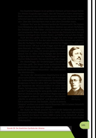 121
Stunde 58 Die Staatlichen Symbole der Ukraine
Das Staatliche Wappen ist ein goldener Dreizack auf dem blauen Schild.
Die ältesten Ausgrabungen zeigen, dass der Dreizack auf dem ukrainischen
Boden aus dem ersten Jahrhundert unserer Zeitrechnung stammt. Wahr-
scheinlich konnte er Symbol eines Volksstammes oder Zeichen der Macht
sein. Über den Dreizack kann man in den alten Chroniken lesen.
In Kyjiwer Rus’ war der Dreizack Symbol der Fürstenmacht. Der Kyjiwer
Fürst Wolodymyr der Große erbte dieses Zeichen von seinen Vorfahren.
Der Dreizack ist auf den Silber- und Goldmünzen von Wolodymyr der Große
und Jaroslaw der Weise zu sehen. Das Zeichen des Dreizacks kann man auf
Steinen und Ziegeln alter Kirchen finden, auf Waffen und auf alten Ringen.
Auch die blau-gelbe ukrainische Flagge hat eine lange und reiche
Geschichte hinter sich. Aus den alten Handschriften können wir erfahren,
dass die häufigsten Farben auf den ukrainischen Flaggen blau, gelb, weiß
und rot waren. Oft war auf der Flagge auch der gol-
dene Dreizack. Die Flagge vom Galizisch-Wolynischen
Fürstentum war blau mit einem goldenen Löwen
darauf. Am 22. März 1918 bestätigte der Zentralrat
in Kyjiw das Gesetz über die Staatsflagge der Ukrai-
nischen Volksrepublik. Das war die blau-gelbe Flagge.
Die Staatsflagge der Unabhängigen Ukraine ist
auch blau-gelb. Die blaue Farbe symbolisiert den
klaren blauen Himmel – den Frieden. Die gelbe Farbe
bedeutet das goldene Weizenfeld – das Wahrzeichen
des Wohlstandes.
Der Autor der Ukrainischen Staatshymne ist der
ukrainische Dichter und Ethnograph, der Preisträger
der Goldmedaille des Internationalen Geografischen
Kongresses in Paris im Jahre 1875 und der Petersbur-
ger Akademie der Wissenschaften im Jahre 1879
Pawlo Tschubynskyj (1839–1884). Im Jahre 1863
wurde P. Tschubynskyj für seine große Liebe zu seiner
Heimat Ukraine von der zaristischen Regierung nach
Archangelsk verbannt. Dort schrieb er das Gedicht
„Stsche ne wmerla Ukrajina“ und übergab es heim-
lich in seine Heimat. Das Gedicht „Stsche ne wmerla
Ukrajina“ erschien zum ersten Mal im Dezember 1863 in Lwiwer Zeitschrift
„Meta“ und wurde bald sehr populär.
Der Autor der Musik unserer Hymne ist der bekannte ukrainische
Komponist Mychajlo Werbyzkyj (1815–1870). Zum ersten Mal erschien
das Gedicht mit Noten im Jahre 1888 in Lwiw in der Zeitschrift „Ruskyj
spiwannyk“. Das Lied war besonders populär in der Zeit der Ukrainischen
Volksrepublik.
Pawlo Tschubynskyi
Mychajlo
Werbyzkyj
 