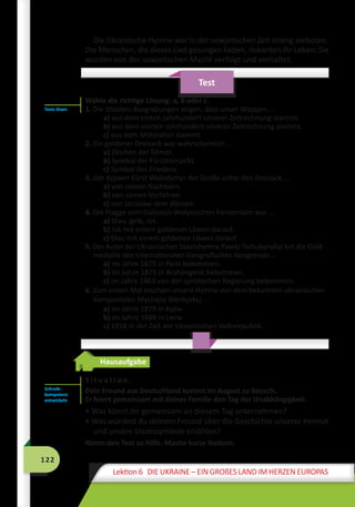 122
Lektion 6 DIE UKRAINE – EIN GROßES LAND IM HERZEN EUROPAS
Die Ukrainische Hymne war in der sowjetischen Zeit streng verboten.
Die Menschen, die dieses Lied gesungen haben, riskierten ihr Leben: Sie
wurden von der sowjetischen Macht verfolgt und verhaftet.
Test
Wähle die richtige Lösung: a, b oder c.
1. Die ältesten Ausgrabungen zeigen, dass unser Wappen...
a) aus dem ersten Jahrhundert unserer Zeitrechnung stammt.
b) aus dem vierten Jahrhundert unserer Zeitrechnung stammt.
c) aus dem Mittelalter stammt.
2. Ein goldener Dreizack war wahrscheinlich ...
a) Zeichen der Römer.
b) Symbol der Fürstenmacht.
c) Symbol des Friedens.
3. Der Kyjiwer Fürst Wolodymyr der Große erbte den Dreizack ...
a) von seinen Nachbarn.
b) von seinen Vorfahren.
c) von Jaroslaw dem Weisen.
4. Die Flagge vom Galizisch-Wolynischen Fürstentum war ...
a) blau, gelb, rot.
b) rot mit einem goldenen Löwen darauf.
c) blau mit einem goldenen Löwen darauf.
5. Der Autor der Ukrainischen Staatshymne Pawlo Tschubynskyj hat die Gold-
medaille des Internationalen Geografischen Kongresses ...
a) im Jahre 1875 in Paris bekommen.
b) im Jahre 1875 in Archangelsk bekommen.
c) im Jahre 1863 von der zaristischen Regierung bekommen.
6. Zum ersten Mal erschien unsere Hymne von dem bekannten ukrainischen
Komponisten Mychajlo Werbyzkyj ...
a) im Jahre 1879 in Kyjiw.
b) im Jahre 1888 in Lwiw.
c) 1918 in der Zeit der Ukrainischen Volksrepublik.
Hausaufgabe
S i t u a t i o n .
Dein Freund aus Deutschland kommt im August zu Besuch.
Er feiert gemeinsam mit deiner Familie den Tag der Unabhängigkeit.
• Was könnt ihr gemeinsam an diesem Tag unternehmen?
• Was würdest du deinem Freund über die Geschichte unserer Heimat
und unsere Staatssymbole erzählen?
Nimm den Text zu Hilfe. Mache kurze Notizen.
Tests lösen
Schreib­
kompetenz
entwickeln
 
