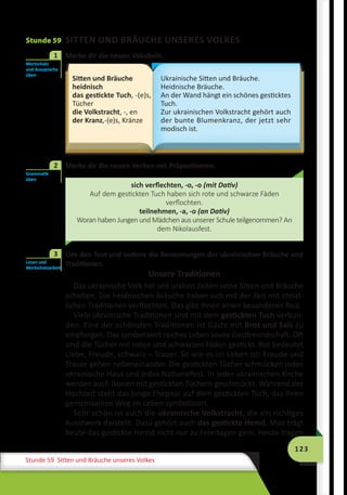 123
Stunde 59 Sitten und Bräuche unseres Volkes
Stunde 59 SITTEN UND BRÄUCHE UNSERES VOLKES
	 Merke dir die neuen Vokabeln.
Sitten und Bräuche
heidnisch
das gestickte Tuch, -(e)s,
Tücher
die Volkstracht, -, en
der Kranz,-(e)s, Kränze
Ukrainische Sitten und Bräuche.
Heidnische Bräuche.
An der Wand hängt ein schönes gesticktes
Tuch.
Zur ukrainischen Volkstracht gehört auch
der bunte Blumenkranz, der jetzt sehr
modisch ist.
	 Merke dir die neuen Verben mit Präpositionen.
sich verflechten, -o, -o (mit Dativ)
Auf dem gestickten Tuch haben sich rote und schwarze Fäden
verflochten.
teilnehmen, -a, -o (an Dativ)
Woran haben Jungen und Mädchen aus unserer Schule teilgenommen? An
dem Nikolausfest.
	 Lies den Text und notiere die Benennungen der ukrainischen Bräuche und
Traditionen.
Unsere Traditionen
Das ukrainische Volk hat seit uralten Zeiten seine Sitten und Bräuche
erhalten. Die heidnischen Bräuche haben sich mit der Zeit mit christ-
lichen Traditionen verflochten. Das gibt ihnen einen besonderen Reiz.
Viele ukrainische Traditionen sind mit dem gestickten Tuch verbun-
den. Eine der schönsten Traditionen ist Gäste mit Brot und Salz zu
empfangen. Das symbolisiert reiches Leben sowie Gastfreundschaft. Oft
sind die Tücher mit roten und schwarzen Fäden gestickt. Rot bedeutet
Liebe, Freude, schwarz – Trauer. So wie es im Leben ist: Freude und
Trauer gehen nebeneinander. Die gestickten Tücher schmücken jedes
ukrainische Haus und jedes Nationalfest. In jeder ukrainischen Kirche
werden auch Ikonen mit gestickten Tüchern geschmückt. Während der
Hochzeit steht das junge Ehepaar auf dem gestickten Tuch, das ihren
gemeinsamen Weg im Leben symbolisiert.
Sehr schön ist auch die ukrainische Volkstracht, die ein richtiges
Kunstwerk darstellt. Dazu gehört auch das gestickte Hemd. Man trägt
heute das gestickte Hemd nicht nur zu Feiertagen gern. Heute tragen
Wortschatz
und Aussprache
üben
1
Grammatik
üben
2
Lesen und
Wortschatzarbeit
3
 