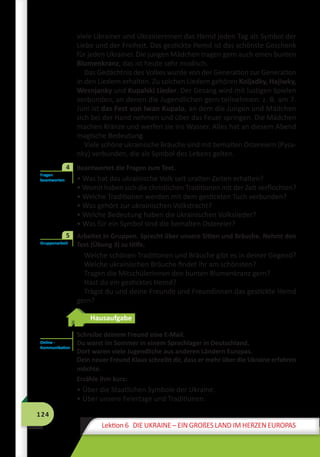 124
Lektion 6 DIE UKRAINE – EIN GROßES LAND IM HERZEN EUROPAS
viele Ukrainer und Ukrainerinnen das Hemd jeden Tag als Symbol der
Liebe und der Freiheit. Das gestickte Hemd ist das schönste Geschenk
für jeden Ukrainer. Die jungen Mädchen tragen gern auch einen bunten
Blumenkranz, das ist heute sehr modisch.
Das Gedächtnis des Volkes wurde von der Generation zur Generation
in den Liedern erhalten. Zu solchen Liedern gehören Koljadky, Hajiwky,
Wesnjanky und Kupalski Lieder. Der Gesang wird mit lustigen Spielen
verbunden, an denen die Jugendlichen gern teilnehmen: z. B. am 7.
Juni ist das Fest von Iwan Kupalo, an dem die Jungen und Mädchen
sich bei der Hand nehmen und über das Feuer springen. Die Mädchen
machen Kränze und werfen sie ins Wasser. Alles hat an diesem Abend
magische Bedeutung.
Viele schöne ukrainische Bräuche sind mit bemalten Ostereiern (Pysa-
nky) verbunden, die als Symbol des Lebens gelten.
	 Beantwortet die Fragen zum Text.
• Was hat das ukrainische Volk seit uralten Zeiten erhalten?
• Womit haben sich die christlichen Traditionen mit der Zeit verflochten?
• Welche Traditionen werden mit dem gestickten Tuch verbunden?
• Was gehört zur ukrainischen Volkstracht?
• Welche Bedeutung haben die ukrainischen Volkslieder?
• Was für ein Symbol sind die bemalten Ostereier?
	 Arbeitet in Gruppen. Sprecht über unsere Sitten und Bräuche. Nehmt den
Text (Übung 3) zu Hilfe.
Welche schönen Traditionen und Bräuche gibt es in deiner Gegend?
Welche ukrainischen Bräuche findet ihr am schönsten?
Tragen die Mitschülerinnen den bunten Blumenkranz gern?
Hast du ein gesticktes Hemd?
Trägst du und deine Freunde und Freundinnen das gestickte Hemd
gern?
Hausaufgabe
Schreibe deinem Freund eine E-Mail.
Du warst im Sommer in einem Sprachlager in Deutschland.
Dort waren viele Jugendliche aus anderen Ländern Europas.
Dein neuer Freund Klaus schreibt dir, dass er mehr über die Ukraine erfahren
möchte.
Erzähle ihm kurz:
• Über die Staatlichen Symbole der Ukraine.
• Über unsere Feiertage und Traditionen.
Fragen
beantworten
4
Gruppenarbeit
5
Online -
Kommunikation
 
