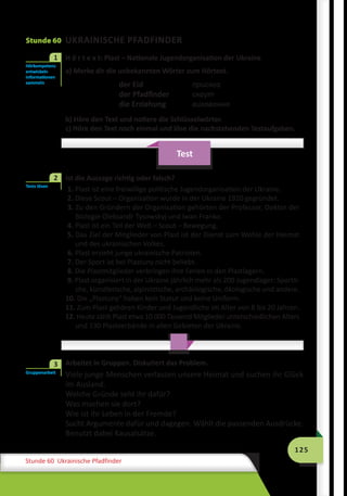 125
Stunde 60 Ukrainische Pfadfinder
Stunde 60 UKRAINISCHE PFADFINDER
	 H ö r t e x t: Plast – Nationale Jugendorganisation der Ukraine
a) Merke dir die unbekannten Wörter zum Hörtext.
der Eid	 присяга
der Pfadfinder	 скаут
die Erziehung	 виховання
b) Höre den Text und notiere die Schlüsselwörter.
c) Höre den Text noch einmal und löse die nachstehenden Testaufgaben.
Test
	 Ist die Aussage richtig oder falsch?
1. Plast ist eine freiwillige politische Jugendorganisation der Ukraine.
2. Diese Scout – Organisation wurde in der Ukraine 1920 gegründet.
3. Zu den Gründern der Organisation gehörten der Professor, Doktor der
Biologie Oleksandr Tysowskyj und Iwan Franko.
4. Plast ist ein Teil der Welt – Scout – Bewegung.
5. Das Ziel der Mitglieder von Plast ist der Dienst zum Wohle der Heimat
und des ukrainischen Volkes.
6. Plast erzieht junge ukrainische Patrioten.
7. Der Sport ist bei Plastuny nicht beliebt.
8. Die Plastmitglieder verbringen ihre Ferien in den Plastlagern.
9. Plast organisiert in der Ukraine jährlich mehr als 200 Jugendlager: Sportli-
che, künstlerische, alpinistische, archäologische, ökologische und andere.
10. Die „Plastuny“ haben kein Statut und keine Uniform.
11. Zum Plast gehören Kinder und Jugendliche im Alter von 8 bis 20 Jahren.
12. Heute zählt Plast etwa 10 000 Tausend Mitglieder unterschiedlichen Alters
und 130 Plastverbände in allen Gebieten der Ukraine.
	 Arbeitet in Gruppen. Diskutiert das Problem.
Viele junge Menschen verlassen unsere Heimat und suchen ihr Glück
im Ausland.
Welche Gründe seht ihr dafür?
Was machen sie dort?
Wie ist ihr Leben in der Fremde?
Sucht Argumente dafür und dagegen. Wählt die passenden Ausdrücke.
Benutzt dabei Kausalsätze.
Hörkompetenz
entwickeln
Informationen
sammeln
1
Tests lösen
2
Gruppenarbeit
3
 