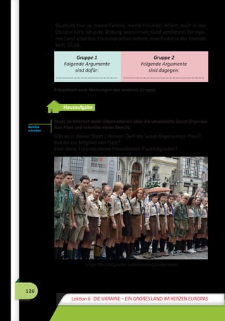 126
Lektion 6 DIE UKRAINE – EIN GROßES LAND IM HERZEN EUROPAS
Studium; hier ist meine Familie, meine Freunde; Arbeit; auch in der
Ukraine kann ich gute Bildung bekommen; Geld verdienen; für eige-
nes Land arbeiten; Fremdsprachen lernen; man findet in der Fremde
kein; Glück.
Gruppe 1
Folgende Argumente
sind dafür:
.............................................
Gruppe 2
Folgende Argumente
sind dagegen:
...........................................................
Präsentiert eure Meinungen der anderen Gruppe.
Hausaufgabe
Finde im Internet mehr Informationen über die ukrainische Scout-Organisa-
tion Plast und schreibe einen Bericht.
Gibt es in deiner Stadt / deinem Dorf die Scout-Organisation Plast?
Bist du ein Mitglied von Plast?
Sind deine Freunde/deine Freundinnen Plastmitglieder?
Junge Plastmitglieder und Plastmitgliederinnen
Berichte
schreiben
 