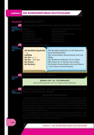 128
Lektion 7 DIE BUNDESREPUBLIK DEUTSCHLAND
Stunde 62 LAND UND LEUTE
	 Lies und merke dir die Wortfamilie „deutsch“ und bilde damit Sätze.
deutsch 	 die Bundesrepublik Deutschland
auf Deutsch 	 deutschsprachig
(das) Deutsch 	 deutschsprachige Länder
ins Deutsche 	 der Deutsche
die deutsche Sprache 	 die Deutsche
(das) Deutschland 	 die Deutschen
	 Merke dir die neuen Vokabeln.
die Bevölkerungsdichte,
-, -n
vielfältig
der See, -s, -n
die See, - (nur Sg.)
die Ostsee, -
die Nordsee, -
Die Bevölkerungsdichte ist 230 Menschen
je Quadratkilometer.
Die Landschaften Deutschlands sind viel-
fältig.
Der Bodensee befindet sich im Süden.
Die Ostsee ist im Norden des Landes.
Im Norden Deutschlands sind zwei Meere
– die Ostsee und die Nordsee.
	 Merke dir das Verb mit der Präposition.
gliedern sich, -te, -t (in Akkusativ)
Deutschland gliedert sich in einige Landschaftsteile.
	 Lies den Text und markiere alle Informationen, die für dich bekannt sind.
Merke dir die Wortfamilie „deutsch“.
Geografie Deutschlands
Die Bundesrepublik Deutschland liegt in Mitteleuropa. Hier leben Deut-
sche. Ihre Sprache ist Deutsch. Deutschland hat neun Nachbarstaaten.
Das Land grenzt im Osten an Polen und an die Tschechische Republik.
Im Süden grenzt es an die Schweiz und an Österreich, im Westen an die
Niederlande, an Belgien, Luxemburg und Frankreich. Im Norden grenzt
Deutschland an Dänemark.
Das Staatsgebiet Deutschlands ist 356 854 Quadratkilometer groß.
Die Ausdehnung von Norden nach Süden beträgt 876 Kilometer, von
Westen nach Osten sind das 640 Kilometer.
Lektion 7 DIE BUNDESREPUBLIK DEUTSCHLAND
Wortschatz
und Aussprache
üben
1
Wortschatz
und Aussprache
üben
2
Grammatik
üben
3
Lesen
und Wortschatz
4
 