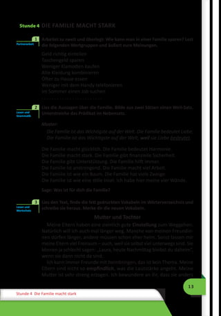 13
Stunde 4 Die Familie macht stark
Stunde 4 DIE FAMILIE MACHT STARK
	 Arbeitet zu zweit und überlegt: Wie kann man in einer Familie sparen? Lest
die folgenden Wortgruppen und äußert eure Meinungen.
Geld richtig einteilen
Taschengeld sparen
Weniger Klamotten kaufen
Alte Kleidung kombinieren
Öfter zu Hause essen
Weniger mit dem Handy telefonieren
Im Sommer einen Job suchen
. . . . . . . . . . . . . . . . . . . . . . . .
	 Lies die Aussagen über die Familie. Bilde aus zwei Sätzen einen Weil-Satz.
Unterstreiche das Prädikat im Nebensatz.
Muster:
Die Familie ist das Wichtigste auf der Welt. Die Familie bedeutet Liebe.
Die Familie ist das Wichtigste auf der Welt, weil sie Liebe bedeutet.
Die Familie macht glücklich. Die Familie bedeutet Harmonie.
Die Familie macht stark. Die Familie gibt finanzielle Sicherheit.
Die Familie gibt Unterstützung. Die Familie hilft immer.
Die Familie ist anstrengend. Die Familie macht viel Arbeit.
Die Familie ist wie ein Baum. Die Familie hat viele Zweige.
Die Familie ist wie eine stille Insel. Ich habe hier meine vier Wände.
Sage: Was ist für dich die Familie?
	 Lies den Text, finde die fett gedruckten Vokabeln im Wörterverzeichnis und
schreibe sie heraus. Merke dir die neuen Vokabeln.
Mutter und Tochter
Meine Eltern haben eine ziemlich gute Einstellung zum Weggehen.
Natürlich will ich auch mal länger weg. Manche von meinen Freundin-
nen dürfen länger, andere müssen schon eher heim. Sonst lassen mir
meine Eltern viel Freiraum – auch, weil sie selbst viel unterwegs sind. Sie
können ja schlecht sagen: „Laura, heute Nachmittag bleibst du daheim“,
wenn sie dann nicht da sind.
Ich kann immer Freunde mit heimbringen, das ist kein Thema. Meine
Eltern sind nicht so empfindlich, was die Lautstärke angeht. Meine
Mutter ist sehr streng erzogen. Ich bewundere an ihr, dass sie anders
Partnerarbeit
1
Lesen und
Grammatik
2
Lesen und
Wortschatz
3
 