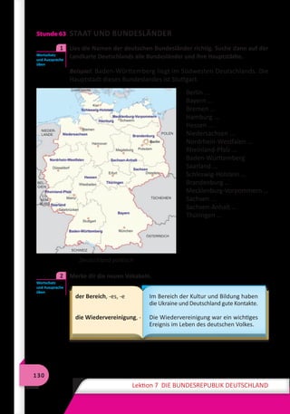 130
Lektion 7 DIE BUNDESREPUBLIK DEUTSCHLAND
Stunde 63 STAAT UND BUNDESLÄNDER
	 Lies die Namen der deutschen Bundesländer richtig. Suche dann auf der
Landkarte Deutschlands alle Bundesländer und ihre Hauptstädte.
Beispiel: Baden-Württemberg liegt im Südwesten Deutschlands. Die
Hauptstadt dieses Bundeslandes ist Stuttgart.
Berlin ...
Bayern ...
Bremen ...
Hamburg ...
Hessen ...
Niedersachsen ...
Nordrhein-Westfalen ...
Rheinland-Pfalz ...
Baden-Württemberg
Saarland ...
Schleswig-Holstein ...
Brandenburg ...
Mecklenburg-Vorpommern ...
Sachsen ...
Sachsen-Anhalt ...
Thüringen ...
	 Merke dir die neuen Vokabeln.
der Bereich, -es, -e
die Wiedervereinigung, -
Im Bereich der Kultur und Bildung haben
die Ukraine und Deutschland gute Kontakte.
Die Wiedervereinigung war ein wichtiges
Ereignis im Leben des deutschen Volkes.
Wortschatz
und Aussprache
üben
1
Deutschland politisch
Wortschatz
und Aussprache
üben
2
 