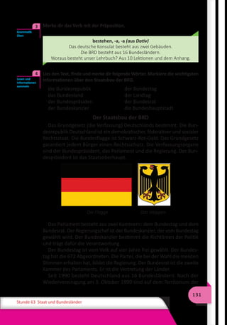 131
Stunde 63 Staat und Bundesländer
	 Merke dir das Verb mit der Präposition.
bestehen, -a, -a (aus Dativ)
Das deutsche Konsulat besteht aus zwei Gebäuden.
Die BRD besteht aus 16 Bundesländern.
Woraus besteht unser Lehrbuch? Aus 10 Lektionen und dem Anhang.
	 Lies den Text, finde und merke dir folgende Wörter. Markiere die wichtigsten
Informationen über den Staatsbau der BRD.
die Bundesrepublik 	 der Bundestag
das Bundesland	 der Landtag
der Bundespräsiden 	 der Bundesrat
der Bundeskanzler 	 die Bundeshauptstadt
Der Staatsbau der BRD
Das Grundgesetz (die Verfassung) Deutschlands bestimmt: Die Bun-
desrepublik Deutschland ist ein demokratischer, föderativer und sozialer
Rechtsstaat. Die Bundesflagge ist Schwarz-Rot-Gold. Das Grundgesetz
garantiert jedem Bürger einen Rechtsschutz. Die Verfassungsorgane
sind der Bundespräsident, das Parlament und die Regierung. Der Bun-
despräsident ist das Staatsoberhaupt.
Das Parlament besteht aus zwei Kammern: dem Bundestag und dem
Bundesrat. Der Regierungschef ist der Bundeskanzler, der vom Bundestag
gewählt wird. Der Bundeskanzler bestimmt die Richtlinien der Politik
und trägt dafür die Verantwortung.
Der Bundestag ist vom Volk auf vier Jahre frei gewählt. Der Bundes-
tag hat die 672 Abgeordneten. Die Partei, die bei der Wahl die meisten
Stimmen erhalten hat, bildet die Regierung. Der Bundesrat ist die zweite
Kammer des Parlaments. Er ist die Vertretung der Länder.
Seit 1990 besteht Deutschland aus 16 Bundesländern: Nach der
Wiedervereinigung am 3. Oktober 1990 sind auf dem Territorium der
Grammatik
üben
3
Lesen und
Informationen
sammeln
4
	 Die Flagge	 Das Wappen
 