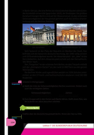 134
Lektion 7 DIE BUNDESREPUBLIK DEUTSCHLAND
in Berlin-Ost aus, die eine Reihe von klassizistischen Bauten schmücken:
die Humboldt-Universität (gegründet 1810), die Staatsoper. Die größten
Kunstsammlungen Berlins sind auf der Museumsinsel. Zu den schönsten
Sehenswürdigkeiten der Hauptstadt gehören auch das Schloss Charlot-
tenburg und das Berliner Rathaus.
Das Parlament	 Das Brandenburger Tor
Sehr bekannt ist der Platz der Republik im Westteil der Stadt, hier
befindet sich der bekannte deutsche Reichstag, der 1945 völlig zerstört
und 1970 wiederaufgebaut wurde. Der Alexanderplatz - der „Alex“ ist das
Herz Ostberlins. Auf dem Alexanderplatz erhebt sich der Fernsehturm,
365 Meter hoch.
Der „Tiergarten“ ist der schönste Park Berlins. An den Tierpark schließt
sich der „Zoologische Garten“ an, der rund 11 000 Tiere aus der ganzen
Welt besitzt.
Die Berliner Kinder und Jugendlichen werden an 1101 Schulen unter-
richtet; an den 17 Hoch- und Fachhochschulen studieren rund 140 000
Studenten.
	 Arbeitet in Kleingruppen.
a) Stellt die Liste der Sehenswürdigkeiten Berlins zusammen. Notiert euch
auch die wichtigsten Zahlen.
Sehenswürdigkeiten
. . . . . . . . . . . . . . . . . .
Zahlen
. . . . . . . . . . . . . . . . . .
b) Eure Gruppe will in den Ferien nach Berlin fahren. Stellt einen Plan, was
ihr in Berlin vor allem besuchen möchtet.
Hausaufgabe
Erzähle über die deutsche Hauptstadt Berlin. Nimm den Text zu Hilfe.
Gruppenarbeit
3
Sprechen
 