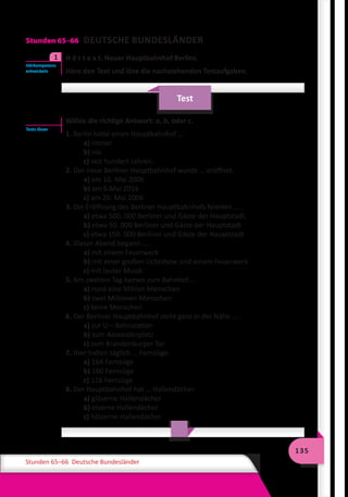 135
Stunden 65–66 Deutsche Bundesländer
Stunden 65–66 DEUTSCHE BUNDESLÄNDER
	 H ö r t e x t. Neuer Hauptbahnhof Berlins.
Höre den Text und löse die nachstehenden Testaufgaben.
Test
Wähle die richtige Antwort: a, b, oder c.
1. Berlin hatte einen Hauptbahnhof … .
a) immer
b) nie
c) seit hundert Jahren.
2. Der neue Berliner Hauptbahnhof wurde … eröffnet.
a) am 16. Mai 2006
b) am 6.Mai 2016
c) am 26. Mai 2006
3. Die Eröffnung des Berliner Hauptbahnhofs feierten … .
a) etwa 500. 000 Berliner und Gäste der Hauptstadt
b) etwa 50. 000 Berliner und Gäste der Hauptstadt
c) etwa 150. 000 Berliner und Gäste der Hauptstadt
4. Dieser Abend begann … .
a) mit einem Feuerwerk
b) mit einer großen Lichtshow und einem Feuerwerk
c) mit lauter Musik
5. Am zweiten Tag kamen zum Bahnhof… .
a) rund eine Million Menschen
b) zwei Millionen Menschen
c) keine Menschen
6. Der Berliner Hauptbahnhof steht ganz in der Nähe … .
a) zur U – Bahnstation
b) zum Alexanderplatz
c) zum Brandenburger Tor
7. Hier halten täglich … Fernzüge.
a) 164 Fernzüge
b) 160 Fernzüge
c) 116 Fernzüge
8. Der Hauptbahnhof hat … Hallendächer.
a) gläserne Hallendächer
b) eiserne Hallendächer
c) hölzerne Hallendächer
Hörkompetenz
entwickeln
1
Tests lösen
 