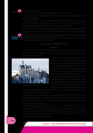 136
Lektion 7 DIE BUNDESREPUBLIK DEUTSCHLAND
	 P r o j e k t a r b e i t.
1. Lest die Texte über die deutschen Bundesländer.
2. Jeder Schüler wählt sich einen Text über ein Bundesland, das ihm
am besten gefällt.
3. Macht in der Klasse eine kleine Ausstellung über Deutschland:
Bücher, Landkarten, Bilderbücher, Fotos, Zeitungen, Zeitschriften. (Ihr
könnt die nötigen Materialien auch im Internet finden).
4. Präsentiert die Bundesländer an der Landkarte Deutschlands. Erzählt
über die Natur, Wirtschaft und Sehenswürdigkeiten jedes Bundeslandes.
	 Lies die Texte über die deutschen Bundesländer. Hier findest du die unbe-
kannten Wörter. Übersetze die Wörter mit Hilfe des Wörterverzeichnisses
und schreibe sie in dein Vokabelheft.
Die „alten” Bundesländer
Bayern
Bayern ist das größte Bundesland nach der Fläche und hat die ältes-
ten staatlichen Traditionen: Schon im 6. Jahrhundert gab es hier ein
bayerisches Herzogtum.
Die Einwohnerzahl des Landes ist ca.
12 Millionen, die Landeshauptstadt ist
München (1,25 Millionen Einwohner).
Das Bundesland Bayern hat ein reiches
kulturhistorisches Erbe. Im Alpengebiet
sind viele alte Bräuche, Lieder, Tänze und
Volkstrachten erhalten geblieben.
Saubere weiße Bauernhöfe mit blu-
mengeschmückten Holzbalkonen, Kühe
auf grünen Wiesen, Bergsteigen, Felder
an der Donau, Weinberge, dunkle Seen
im Bayrischen Wald, Baden im Alpensee
im Sommer oder Skifahren im Winter – so sieht das Bild aus, das sich
viele Leute von Bayern machen.
Bayern ist auch ein industrielles Bundesland mit seinen Industriezen-
tren wie Nürnberg, wo Elektro-, Spielzeugindustrie und Maschinenbau
entwickelt sind. Bekannt ist auch die alljährliche internationale Spiel-
warenmesse in Nürnberg.
München (gegründet 1158) ist nicht nur ein Kulturzentrum mit ver-
schiedenen Kunstsammlungen, Museen und bedeutenden Theatern,
sondern auch ein industrieller Mittelpunkt. Hier ist Auto- und Flugzeug-
bau, Elektronikindustrie entwickelt. Die Stadt ist auch ein Zentrum der
wissenschaftlichen Forschungen.
2
Lesekompetenz
entwickeln
3
Schloß Neuschwanstein
 