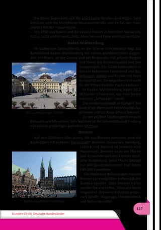 137
Stunden 65–66 Deutsche Bundesländer
Die Gäste begeistern sich für prachtvolle Straßen und Plätze. Sehr
berühmt sind die Münchener Neuhauserstraße und Im Tal, der Frau-
enplatz mit der Frauenkirche.
Seit 1990 sind Bayern und die Ukraine Partner in Bereichen Wirtschaft,
Kultur, Justiz und Umweltschutz. München und Kyjiw sind Partnerstädte.
Baden-Württemberg
Im Südwesten Deutschlands, an der Grenze zu Frankreich liegt das
Bundesland Baden-Württemberg mit seinen wunderschönen Gegen-
den am Rhein, an der Donau und am Bodensee, mit grünen Bergen
und Tälern des Schwarzwaldes und des
Juragebirges. Die Gäste bewundern in
diesem bekannten Ferienland alte Rit-
terburgen, Klöster und Kirchen mit ihren
Kunstschätzen. Sie begeistern sich auch
für die Schwarzwälder Kuckucksuhren.
In Baden-Württemberg leben 10,2
Millionen Einwohner, die man heute
meistens „Schwaben“ nennt.
Die Landeshauptstadt ist Stuttgart. Die
StadtistvorallemdurchihreMercedes-Au-
tomobile und das Neue Schloss bekannt.
Zu den größten Städten gehören auch
Karlsruhe und Mannheim. Sehr berühmt ist die Universitätsstadt Freiburg
mit seinem großartigen gotischen Münster.
Bremen
Auf den Schildern aller Autos, die aus Bremen kommen, sind die
Buchstaben HB zu lesen: Hansestadt* Bremen. Genau wie Hamburg,
Lübeck und Rostock ist Bremen eine
Hansestadt. Bremen ist an der Fläche
und Einwohnerzahl das kleinste deut-
sche Bundesland. Seine Fläche beträgt
nur 404 Quadratkilometer. Hier leben
684 000 Einwohner.
Die modernen Hafenanlagen machen
Bremen zur zweigrößten Hafenstadt der
Bundesrepublik. Über Bremer Hafen
werden Tee und Kaffee, Tabak und Wolle
eingeführt. Bremens Industrie produ-
ziert Schiffe, Flugzeuge, Elektrotechnik
und Nahrungsmittel.
Das Ludwigsburger Schloß
Rathaus und Dom in Bremen
 