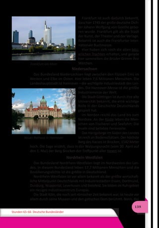139
Stunden 65–66 Deutsche Bundesländer
Frankfurt am Main
Frankfurt ist auch dadurch bekannt,
dass hier 1749 der große deutsche Dich-
ter Johann Wolfgang von Goethe gebo-
ren wurde. Frankfurt gilt als die Stadt
der Kunst, der Theater und der Verlage.
Bekannt ist auch die Frankfurter Inter-
nationale Buchmesse.
Hier haben sich noch die alten bäu-
erlichen Trachten erhalten, und gerade
hier sammelten die Brüder Grimm ihre
Märchen.
Niedersachsen
Das Bundesland Niedersachsen liegt zwischen den Flüssen Ems im
Westen und Elbe im Osten. Hier leben 7,6 Millionen Menschen. Die
Landeshauptstadt ist Hannover – die wichtigste Industriestadt des Lan-
des. Die Hannover-Messe ist die größte
Industriemesse der Welt.
Die Stadt Göttingen ist durch ihre alte
Universität bekannt, die eine wichtige
Rolle in der Geschichte Deutschlands
gespielt hat.
Im Norden reicht das Land bis zum
Nordsee. An der Küste leben die Men-
schen von Fischerei und Seefahrt: Die
Inseln sind beliebte Ferienorte.
Das Harzgebirge im Süden des Landes
ist reich an Bodenschätzen. Der höchste
Berg des Harzes ist Brocken, 1142 Meter
hoch. Die Sage erzählt, dass in der Walpurgisnacht (vom 30. April auf
den 1. Mai) der Berg Brocken der Treffpunkt aller Hexen ist.
Nordrhein-Westfalen
Das Bundesland Nordrhein-Westfalen liegt im Nordwesten des Lan-
des. In diesem Bundesland leben 17,7 Millionen Menschen und die
Bevölkerungsdichte ist die größte in Deutschland.
Nordrhein-Westfalen ist vor allem bekannt als der größte wirtschaft-
liche Mittelpunkt Deutschlands mit Industriestädten Essen, Dortmund,
Duisburg, Wuppertal, Leverkusen und Bielefeld. Sie bilden im Ruhrgebiet
ein riesiges Industriezentrum Europas.
Die Stadt Köln, die noch seit römischer Zeit bekannt war, ist heute vor
allem durch seine Museen und den gotischen Dom berühmt. Bonn, das
Neues Rathaus in Hannover
 
