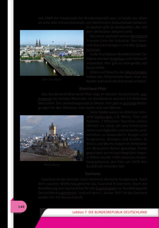 140
Lektion 7 DIE BUNDESREPUBLIK DEUTSCHLAND
seit 1949 die Hauptstadt der Bundesrepublik war, ist heute vor allem
als eine alte Universitätsstadt und Beethovens Geburtsstadt bekannt.
In Aachen gibt es Heilquellen, die seit
dem Mittelalter bekannt sind.
Das Land verdankt seinen Wohlstand
in erster Linie der Industrie: Den Stein-
und Braunkohlelagern und den Erzvor-
kommen.
In der fruchtbaren Norddeutschen Tie-
febene werden Ackerbau und Viehzucht
entwickelt: Hier gibt es viele große alte
Bauernhöfe.
Sitten und Bräuche des lebenslustigen
Volkes des Rheinlandes kann man am
besten während des Karnevals erleben.
Rheinland-Pfalz
Das Bundesland Rheinland-Pfalz liegt im Westen Deutschlands, vor-
wiegend am rechten Rheinufer. Im Bundesland wohnen 3,9 Millionen
Menschen. Die Landeshauptstadt ist Mainz. Hier gibt es günstige Bedin-
gungen für den Weinbau: Viel Sonne und viel Wärme.
Viele Städte waren im Altertum römi-
sche Siedlungen, z.B. Mainz, Trier und
Koblenz. 7 Millionen Touristen ziehen
jährlich ins Land, um alte historische
Sehenswürdigkeiten und reizvolle Land-
schaften zu bewundern: Burgen und
Burgruinen, Brücken und Kirchen. In
Mainz und Worms haben im Mittelalter
die deutschen Kaiser gewaltige Dome
gegründet, wo sie auch begraben liegen.
In Mainz wurde 1400 Johannes Guten-
berg geboren, der hier um 1450 den
Buchdruck erfunden hat.
Saarland
Saarland ist das kleinste (nach Bremen) deutsche Bundesland. Nach
dem zweiten Weltkrieg gehörte das Saarland Frankreich. Doch die
Bevölkerung von Saarland hat für die Zugehörigkeit zur Bundesrepublik
Deutschland zugestimmt. Und seit dem 1. Januar 1957 ist das Saarland
wieder ein Teil Deutschlands.
Köln am Rhein
Reichsburg
 