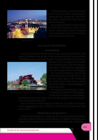 141
Stunden 65–66 Deutsche Bundesländer
Saarbrücken
Im Saarland leben 1,1 Millionen Men-
schen. Das Land ist hoch industrialisiert:
Kohleindustrie, Automobil- und Stahl-
bau, Glas- und Keramik Industrie, che-
mische Industrie.
Die Landeshauptstadt ist Saarbrücken
mit 192 000 Einwohnern. Das ist eine
Messe- und Kongress-Stadt, hier gibt es
eine Universität, eine Kunsthochschule
und eine Musikhochschule.
Die „neuen“ Bundesländer
Brandenburg
Das Bundesland Brandenburg ist ein der neuen Bundesländer. Hier
leben 2,6 Millionen Menschen. In der Landeshauptstadt Potsdam leben
140 000 Einwohner. Die Stadt Potsdam ist dadurch bekannt, dass sie im
Sommer 1945 Tagungsort der Potsda-
mer Konferenz war, in der die Alliierten
nach dem 2. Weltkrieg ihre Beschlüsse
über das besiegte Deutschland fassten.
Das Land Brandenburg umkreist die
Hauptstadt Deutschlands Berlin. Die
Berliner fahren gern in die Umgebung
der Stadt, wo sie viele Seen, schöne
Flusslandschaften und Kieferwälder zur
Erholung finden.
Brandenburg ist im Vergleich zu Ber-
lin relativ dünn besiedelt: Schuld daran
sind wenig fruchtbare sandige Böden,
eine Menge natürlicher Seen und auch Moorgebiete. Der Spreewald
ist eine reizvolle Landschaft.
Auf den Feldern werden Roggen und Weizen, Kartoffeln und Zucker-
rüben angebaut, bei Berlin und bei Frankfurt an der Oder auch Obst
und Gemüse.
Mecklenburg-Vorpommern
Mecklenburg-Vorpommern liegt an der Ostseeküste und hat viele schöne
Badeorte, Inseln und Buchten, Felder, Weiden und Wälder. Dort entstanden
bekannte Ostseestädte Wismar, Stralsund und Rostock, die im Mittelalter
Das Hans-Otto-Theater in Brandenburg
 