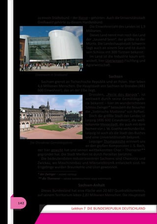 142
Lektion 7 DIE BUNDESREPUBLIK DEUTSCHLAND
zu einem Städtebund – der Hanse – gehörten. Auch die Universitätsstadt
Greifswald gehörte zu diesem Handelsbund.
Die Einwohnerzahl des Landes ist 1,9
Millionen.
Dieses Land nennt man noch das Land
der „tausend Seen“, der größte ist der
Müritz. Die Landeshauptstadt Schwerin
liegt auch an einem See und ist durch
sein Schloss mit 300 Türmen bekannt.
Im Land ist die Industrie kaum ent-
wickelt, hier überwiegen Fischfang und
Agrarwirtschaft.
Sachsen
Sachsen grenzt an Tschechische Republik und an Polen. Hier leben
4,6 Millionen Menschen. Die Hauptstadt von Sachsen ist Dresden (481
600 Einwohner), das an der Elbe liegt.
Dresden, „Perle des Barock“, ist
weltweit durch seine Gemäldegale-
rie bekannt – hier im wunderschönen
Schloss Zwinger* bezaubert die Besucher
die „Sixtinische Madonna“ von Raffael.
Doch die größte Stadt des Landes ist
Leipzig (496 600 Einwohner), die welt-
bekannte Messestadt, die auch mit dem
Namen von J. W. Goethe verbunden ist.
Leipzig ist auch als die Stadt des Buches
und eine Universitätsstadt bekannt.
Leipziger Thomaskirche erinnert uns
an den großen Komponisten J. S. Bach,
der hier gewirkt hat und seinen weltbekannten Chor – Thomaner**
gegründet hat. Die Stadt Meißen ist durch Porzellan berühmt.
Die bedeutendsten Industriezentren Sachsens sind Chemnitz und
Zwickau, wo Maschinenbau und Mikroelektronik entwickelt sind. Im
Erzgebirge wurden Braunkohle und Uran gewonnen.
* der Zwinger – назва палацу
** die Thomaner – назва знаменитого хору хлопчиків
Sachsen-Anhalt
Dieses Bundesland hat eine Fläche von 20 607 Quadratkilometern,
auf seinem Territorium leben 2,82 Millionen Menschen. Die Hauptstadt
Ozeaneum in Stralsund
Die Dresdener Gemäldegalerie
 