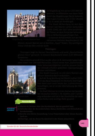 143
Stunden 65–66 Deutsche Bundesländer
Magdeburg. Hundertwasserhaus
ist Magdeburg mit seinen 272 000 Ein-
wohnern. Im Mittelalter war diese Stadt
durch das Magdeburger Recht bekannt,
das in ganz Europa, auch in der Ukraine
(z. B. in Lwiw) als Vorbild galt.
Die Stadt Wittenberg ist mit dem
Namen von Martin Luther verbunden
(1483–1546), der 1517 seine berühmten
95 Thesen an dem Portal der Schlosskir-
che zu Wittenberg geschlagen hat.
In Sachsen-Anhalt erhöht sich der Harz
mit seinem höchsten Berg Brocken (1 142
Meter), dessen Namen wir in Goethes „Faust“ finden. Die wichtigsten
Flüsse sind die Elbe und die Saale.
Thüringen
Thüringen liegt im Herzen Deutschlands und wird „Deutschlands
grünes Herz“ genannt. In diesem Bundesland leben 2,57 Millionen
Einwohner.
Die Landeshauptstadt Erfurt wurde schon im 8. Jahrhundert gegründet.
Jetzt leben hier 209 000 Menschen. Erfurt nennt man „Gartenstadt“.
Viele Sehenswürdigkeiten sind bis unserer Zeit in
der Altstadt erhalten geblieben: Patrizierhäuser,
Kirchen und Klöster.
Die Stadt Eisenach ist mit dem Namen von
Johann Sebastian Bach verbunden.
Auf der Burg Wartburg hat Martin Luther 1521–
1522 das Neue Testament ins Deutsche übertragen.
Hier kann man auch heute das „Lutherzimmer“
besichtigen, wo er an der Übersetzung der Bibel
arbeitete.
Die Stadt Weimar ist mit den Namen der berühm-
ten deutschen Dichter J. W. Goethe und F. Schiller
eng verbunden und hat in der Geschichte der deut-
schen Kultur eine wichtige Rolle gespielt.
Hausaufgabe
a) Mache dir Notizen über das Bundesland, das du gewählt hast.
b) Schreibe über die Besonderheiten, Natur, Denkmäler und Wirtschaft des
Bundeslandes.
c) Bereite eine kleine Ausstellung / eine Präsentation über dieses Bundes-
land vor.
d) Überlege, wie du dieses Bundesland in der Klasse präsentierst.
Der Erfurter Dom
Bundesländer
präsentieren
 