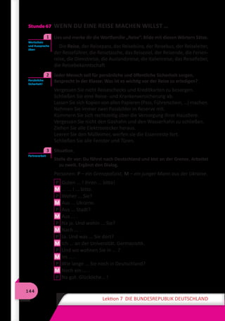 144
Lektion 7 DIE BUNDESREPUBLIK DEUTSCHLAND
Stunde 67 WENN DU EINE REISE MACHEN WILLST …
	 Lies und merke dir die Wortfamilie „Reise“. Bilde mit diesen Wörtern Sätze.
Die Reise, der Reisepass, das Reisebüro, der Reisebus, der Reiseleiter,
der Reiseführer, die Reisetasche, das Reiseziel, der Reisende, die Ferien-
reise, die Dienstreise, die Auslandsreise, die Italienreise, das Reisefieber,
die Reisebekanntschaft
	 Jeder Mensch soll für persönliche und öffentliche Sicherheit sorgen.
Besprecht in der Klasse: Was ist es wichtig vor der Reise zu erledigen?
Vergessen Sie nicht Reiseschecks und Kreditkarten zu besorgen.
Schließen Sie eine Reise- und Krankenversicherung ab.
Lassen Sie sich Kopien von allen Papieren (Pass, Führerschein, …) machen.
Nehmen Sie immer zwei Passbilder in Reserve mit.
Kümmern Sie sich rechtzeitig über die Versorgung Ihrer Haustiere.
Vergessen Sie nicht den Gashahn und den Wasserhahn zu schließen.
Ziehen Sie alle Elektrostecker heraus.
Leeren Sie den Mülleimer, werfen sie die Essenreste fort.
Schließen Sie alle Fenster und Türen.
	 Situation.
Stelle dir vor: Du fährst nach Deutschland und bist an der Grenze. Arbeitet
zu zweit. Ergänzt den Dialog.
Personen: P – ein Grenzpolizist, M – ein junger Mann aus der Ukraine.	
P Guten ... ! Ihren ... bitte!
M ... ... ! ... bitte.
P Woher ... Sie?
M Aus ... Ukraine.
P Aus ... Stadt?
M Aus ... .
P Na ja. Und wohin ... Sie?
M Nach ... .
P Ja. Und was ... Sie dort?
M Ich ... an der Universität. Germanistik.
P Und wo wohnen Sie in ... ?
M Im ... .
P Wie lange ... Sie noch in Deutschland?
M Noch ein ... .
P Na gut. Glückliche… !
Wortschatz
und Aussprache
üben
1
Persönliche
Sicherheit!
2
Partnerarbeit
3
 