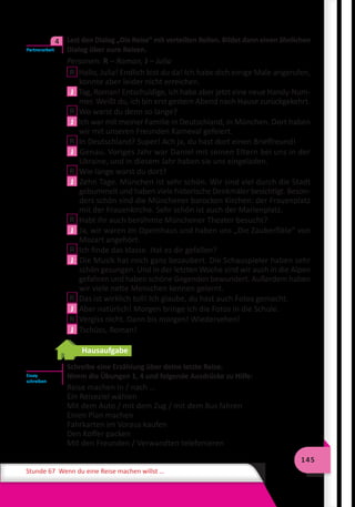145
Stunde 67 Wenn du eine Reise machen willst …
	 Lest den Dialog „Die Reise“ mit verteilten Rollen. Bildet dann einen ähnlichen
Dialog über eure Reisen.
Personen: R – Roman, J – Julia
R Hallo, Julia! Endlich bist du da! Ich habe dich einige Male angerufen,
konnte aber leider nicht erreichen.
J Tag, Roman! Entschuldige, ich habe aber jetzt eine neue Handy-Num-
mer. Weißt du, ich bin erst gestern Abend nach Hause zurückgekehrt.
R Wo warst du denn so lange?
J Ich war mit meiner Familie in Deutschland, in München. Dort haben
wir mit unseren Freunden Karneval gefeiert.
R In Deutschland? Super! Ach ja, du hast dort einen Brieffreund!
J Genau. Voriges Jahr war Daniel mit seinen Eltern bei uns in der
Ukraine, und in diesem Jahr haben sie uns eingeladen.
R Wie lange warst du dort?
J Zehn Tage. München ist sehr schön. Wir sind viel durch die Stadt
gebummelt und haben viele historische Denkmäler besichtigt. Beson-
ders schön sind die Münchener barocken Kirchen: der Frauenplatz
mit der Frauenkirche. Sehr schön ist auch der Marienplatz.
R Habt ihr auch berühmte Münchener Theater besucht?
J Ja, wir waren im Opernhaus und haben uns „Die Zauberflöte“ von
Mozart angehört.
R Ich finde das klasse. Hat es dir gefallen?
J Die Musik hat mich ganz bezaubert. Die Schauspieler haben sehr
schön gesungen. Und in der letzten Woche sind wir auch in die Alpen
gefahren und haben schöne Gegenden bewundert. Außerdem haben
wir viele nette Menschen kennen gelernt.
R Das ist wirklich toll! Ich glaube, du hast auch Fotos gemacht.
J Aber natürlich! Morgen bringe ich die Fotos in die Schule.
R Vergiss nicht. Dann bis morgen! Wiedersehen!
J Tschüss, Roman!
Hausaufgabe
Schreibe eine Erzählung über deine letzte Reise.
Nimm die Übungen 1, 4 und folgende Ausdrücke zu Hilfe:
Reise machen in / nach …
Ein Reiseziel wählen
Mit dem Auto / mit dem Zug / mit dem Bus fahren
Einen Plan machen
Fahrkarten im Voraus kaufen
Den Koffer packen
Mit den Freunden / Verwandten telefonieren
Partnerarbeit
4
Essay
schreiben
 