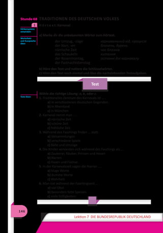 146
Lektion 7 DIE BUNDESREPUBLIK DEUTSCHLAND
Stunde 68 TRADITIONEN DES DEUTSCHEN VOLKES
	 H ö r t e x t: Karneval
a) Merke dir die unbekannten Wörter zum Hörtext.
der Umzug, -züge	 карнавальний хід, процесія
der Narr, -en	 блазень, дурень
närrische Zeit	 час блазнів
das Schaukeln	 хитання
der Rosenmontag, 	 останні дні карнавалу
der Fastnachtdienstag
b) Höre den Text und notiere die Schlüsselwörter.
c) Höre den Text noch einmal und löse die nachstehenden Testaufgaben.
Test
Wähle die richtige Lösung: a, b, oder c.
1. Traditionelles Zentrum des Karnevals ist … .
a) in verschiedenen deutschen Gegenden
b) in Rheinland
c) in München
2. Karneval nennt man … .
a) närrische Zeit
b) schöne Zeit
c) fröhliche Zeit
3. Während des Faschings finden … statt.
a) Versammlungen
b) verschiedene Spiele
c) Bälle und Umzüge
4. Die Kinder verkleiden sich während des Faschings als … .
a) Zauberer, Räuber, Prinzen und Hexen
b) Narren
c) Hasen und Füchse.
5. In der Karnevalszeit sagen die Narren … .
a) kluge Worte
b) dumme Worte
c) Wahrheit
6. Man isst während der Faschingszeit … .
a) viel Obst
b) besonders fette Speisen
c) viele Süßigkeiten
Hörkompetenz
entwickeln
1
Wortschatz
und Aussprache
üben
Tests lösen
 