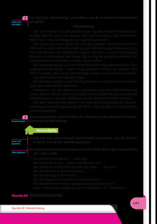 147
Stunde 69 Wiederholung
	 Lies den Text „Valentinstag“ und notiere, was dir an diesem Fest besonders
gut gefällt.
Valentinstag
Der 14. Februar ist in Deutschland der Tag des Heiligen Valentin. Der
Heilige Valentin gilt in der ganzen Welt als Beschützer aller Verliebten.
Seine Taten sind seit langem zur Legende geworden.
Der Ursprung dieses Festes ist nicht ganz geklärt. Vermutlich geht die
Sitte auf ein altes römisches Fest zurück, bei dem junge Männer ein Los
mit dem Namen des Mädchens zogen, mit dem sie ein Frühlingsfest
feierten. Im Mittelalter war dieser Tag ein Tag für große Gastmähler, für
Festmahlzeiten von Gilden und Bruderschaften.
Der Valentinstag ist auch seit dem Mittelalter das eigentliche Fest der
Jugend und der Liebe. Junge Frauen glaubten früher, sie würden den
Mann heiraten, den sie am Valentinstag morgen vor dem Haus erblicken.
Das Herz ist das Symbol des Tages.
Die Sträuße werden in Herzform gebunden und Kuchen in Herzform
gebacken und lieblich dekoriert.
Menschen, die man gerne hat, überrascht man am Valentinstag mit
einem Blumenstrauß. Man macht auch kleine Geschenke und man schickt
Valentinskarten, die den Geliebten an die tiefsten Gefühle erinnern.
Mit dem Valentinstag beginnt die eigentliche Faschingszeit, die Kar-
nevalsgesellschaften geben große Bälle, überall gibt es Künstlerfeste
und Maskenfeste.
	 Gruppengespräch. Sprecht über die Traditionen des deutschen Volkes:
Karneral und Valentinstag.
Hausaufgabe
a) Lies den Text „Valentinstag“ noch einmal und erzähle, wie die Schüler
in deiner Schule den Valentinstag feiern.
b) Ergänze die Sätze und schreibe sie in dein Heft. Nimm den Text auf Seite
131–132 zu Hilfe.
Deutschland wurde am ... vereinigt.
Deutschland ist ein ... Staat und besteht aus ... .
Das deutsche Parlament besteht aus zwei ... , das sind ... .
Der Bundesrat ist die Vertretung ... .
Der Bundestag ist vom Volk ... .
Der Bundeskanzler bestimmt die Richtlinien ... .
Die Bundesländer haben weitgehende Autonomie in ... .
Aber in Deutschland gibt es auch Probleme, z.B. 5 Millionen ... .
Stunde 69 WIEDERHOLUNG
Lesen und
Schreiben
2
Gruppenarbeit
3
Lesen und
Sprechen
Sätze ergänzen
 