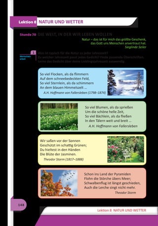 148
Lektion 8 NATUR UND WETTER
Stunde 70 DIE WELT, IN DER WIR LEBEN WOLLEN
Natur – das ist für mich das größte Geschenk,
das Gott uns Menschen anvertraut hat.
Sieglinde Seiler
	 Was ist typisch für die Natur zu jeder Jahreszeit?
Zu welcher Jahreszeit passt jedes Gedicht? Finde passende Überschriften.
Lerne das Gedicht über deine Lieblingsjahreszeit auswendig.
So viel Flocken, als da flimmern
Auf dem schneebedeckten Feld,
So viel Sternlein, als da schimmern
An dem blauen Himmelszelt …
A.H. Hoffmann von Fallersleben (1798–1874)
So viel Blumen, als da sprießen
Um die schöne helle Zeit,
So viel Bächlein, als da fließen
In den Tälern weit und breit …
A.H. Hoffmann von Fallersleben
Wir saßen vor der Sonnen
Geschützt im schattig Grünen;
Du hieltest in den Händen
Die Blüte der Jasminen.
Theodor Storm (1817–1888)
Schon ins Land der Pyramiden
Flohn die Störche übers Meer;
Schwalbenflug ist längst geschieden,
Auch die Lerche singt nicht mehr.
Theodor Storm
Lektion 8 NATUR UND WETTER
Wortschatz­
arbeit
1
 