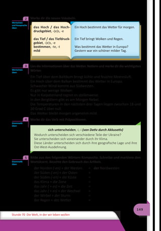 149
Stunde 70 Die Welt, in der wir leben wollen
	 Merke dir die neuen Vokabeln.
das Hoch / das Hoch-
druckgebiet, -(e)s, -e
das Tief / das Tiefdruck-
gebiet, -(e)s, -e
bestimmen, -te, -t
mild
Ein Hoch bestimmt das Wetter für morgen.
Ein Tief bringt Wolken und Regen.
Was bestimmt das Wetter in Europa?
Gestern war ein schöner milder Tag.
	 Lies die Informationen über das Wetter. Notiere und merke dir die wichtigsten
Wörter.
Ein Tief über dem Baltikum bringt kühle und feuchte Meeresluft.
Ein Hoch über dem Balkan bestimmt das Wetter in Europa.
Schwacher Wind kommt aus Südwesten.
Es gibt nur wenige Wolken.
Nur in Karpatenland regnet es stellenweise.
In den Bergtälern gibt es am Morgen Nebel.
Die Temperaturen in den nächsten drei Tagen liegen zwischen 18 und
20 Grad C über null.
Das Wetter bleibt morgen angenehm mild.
	 Merke dir das Verb mit Präpositionen.
sich unterscheiden,-i,-i (von Dativ durch Akkusativ)
Wodurch unterscheiden sich verschiedene Teile der Ukraine?
Sie unterscheiden sich voneinander durch ihr Klima.
Diese Länder unterscheiden sich durch ihre geografische Lage und ihre
Ost-West-Ausdehnung.
	 Bilde aus den folgenden Wörtern Komposita. Schreibe und markiere den
Wortakzent. Beachte den Gebrauch des Artikels.
der Norden (-en) + der Westen	 =	 der Nordwesten
der Süden (-en) + der Osten	 =
der Süden (-en) + die Küste	 =
das Klima + die Zone	 =
das Jahr ( + es) + die Zeit 	 =
das Jahr ( + es) + der Wechsel	 =
der Wirbel + der Sturm	 =
der Regen + das Wetter	 =
Wortschatz
und Aussprache
üben
2
Wortschatz
üben
3
Grammatik
üben
4
Grammatik
üben
5
 