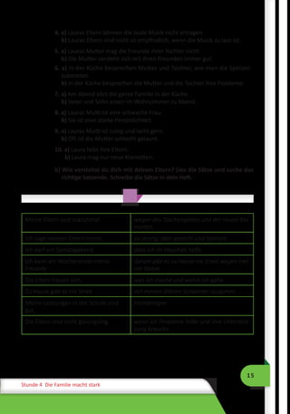 15
Stunde 4 Die Familie macht stark
4. a) Lauras Eltern können die laute Musik nicht ertragen.
b) Lauras Eltern sind nicht so empfindlich, wenn die Musik zu laut ist.
5. a) Lauras Mutter mag die Freunde ihrer Tochter nicht.
b) Die Mutter versteht sich mit ihren Freunden immer gut.
6. a) In der Küche besprechen Mutter und Tochter, wie man die Speisen
zubereitet.
b) In der Küche besprechen die Mutter und die Tochter ihre Probleme.
7. a) Am Abend sitzt die ganze Familie in der Küche.
b) Vater und Sohn essen im Wohnzimmer zu Abend.
8. a) Lauras Mutti ist eine schwache Frau.
b) Sie ist eine starke Persönlichkeit.
9. a) Lauras Mutti ist lustig und lacht gern.
b) Oft ist die Mutter schlecht gelaunt.
10. a) Laura liebt ihre Eltern.
b) Laura mag nur neue Klamotten.
b) Wie verstehst du dich mit deinen Eltern? Lies die Sätze und suche das
richtige Satzende. Schreibe die Sätze in dein Heft.
Meine Eltern sind manchmal wegen des Taschengeldes und der neuen Kla-
motten.
Ich sage meinen Eltern immer, zu streng, aber gerecht und tolerant.
Ich darf am Samstagabend dass ich im Haushalt helfe.
Ich kann am Wochenende meine
Freunde
darum gibt es zu Hause nie Streit wegen mei-
ner Noten.
Die Eltern freuen sich, was ich mache und wohin ich gehe.
Zu Hause gibt es nie Streit mit meiner älteren Schwester ausgehen.
Meine Leistungen in der Schule sind
gut,
heimbringen.
Die Eltern sind nicht gleichgültig, wenn ich Probleme habe und ihre Unterstüt-
zung brauche.
 