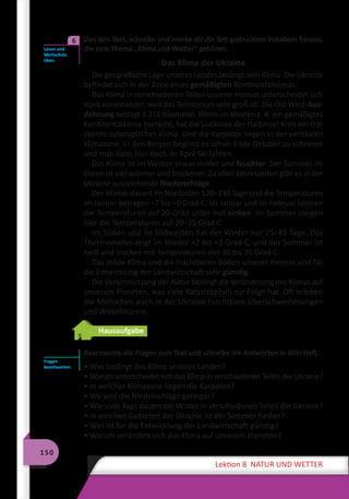 150
Lektion 8 NATUR UND WETTER
	 Lies den Text, schreibe und merke dir die fett gedruckten Vokabeln heraus,
die zum Thema „Klima und Wetter“ gehören.
Das Klima der Ukraine
Die geografische Lage unseres Landes bedingt sein Klima. Die Ukraine
befindet sich in der Zone eines gemäßigten Kontinentalklimas.
Das Klima in verschiedenen Teilen unserer Heimat unterscheidet sich
stark voneinander, weil das Territorium sehr groß ist: Die Ost-West-Aus-
dehnung beträgt 1.316 Kilometer. Wenn im Westen z. B. ein gemäßigtes
Kontinentalklima herrscht, hat die Südküste der Halbinsel Krim ein tro-
ckenes subtropisches Klima. Und die Karpaten liegen in der vertikalen
Klimazone. In den Bergen beginnt es schon Ende Oktober zu schneien
und man kann hier noch im April Ski fahren.
Das Klima ist im Westen etwas milder und feuchter. Der Sommer im
Osten ist viel wärmer und trockener. Zu allen Jahreszeiten gibt es in der
Ukraine ausreichende Niederschläge.
Der Winter dauert im Nordosten 120–130 Tage und die Temperaturen
im Januar betragen –7 bis –9 Grad C. Im Januar und im Februar können
die Temperaturen auf 20 Grad unter null sinken. Im Sommer steigen
hier die Temperaturen auf 20–25 Grad C.
Im Süden und im Südwesten hat der Winter nur 75–85 Tage. Das
Thermometer zeigt im Winter +2 bis +3 Grad C, und der Sommer ist
heiß und trocken mit Temperaturen von 30 bis 35 Grad C.
Das milde Klima und die fruchtbaren Böden unserer Heimat sind für
die Entwicklung der Landwirtschaft sehr günstig.
Die Verschmutzung der Natur bedingt die Veränderung des Klimas auf
unserem Planeten, was viele Katastrophen zur Folge hat. Oft erleben
die Menschen auch in der Ukraine furchtbare Überschwemmungen
und Wirbelstürme.
Hausaufgabe
Beantworte die Fragen zum Text und schreibe die Antworten in dein Heft.
• Was bedingt das Klima unseres Landes?
• Warum unterscheidet sich das Klima in verschiedenen Teilen der Ukraine?
• In welcher Klimazone liegen die Karpaten?
• Wo sind die Niederschläge geringer?
• Wie viele Tage dauert der Winter in verschiedenen Teilen der Ukraine?
• In welchen Gebieten der Ukraine ist der Sommer heißer?
• Was ist für die Entwicklung der Landwirtschaft günstig?
• Warum verändert sich das Klima auf unserem Planeten?
Lesen und
Wortschatz
üben
6
Fragen
beantworten
 