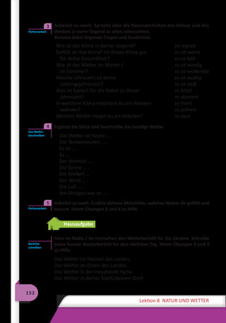 152
Lektion 8 NATUR UND WETTER
	 Arbeitet zu zweit. Sprecht über die Besonderheiten des Klimas und des
Wetters in eurer Gegend zu allen Jahreszeiten.
Benutzt dabei folgende Fragen und Ausdrücke.
Wie ist das Klima in deiner Gegend?
Gefällt dir das Klima? Ist dieses Klima gut
für deine Gesundheit?
Wie ist das Wetter im Winter /
im Sommer?
Welche Jahreszeit ist deine
Lieblingsjahreszeit?
Was ist typisch für die Natur zu dieser
Jahreszeit?
In welchem Klima möchtest du am liebsten
wohnen?
Welches Wetter magst du am liebsten?
es regnet
es ist warm
es ist kalt
es ist windig
es ist wolkenlos
es ist wolkig
es ist heiß
es blitzt
es donnert
es friert
es schneit
es taut
	 Ergänze die Sätze und beschreibe das heutige Wetter.
Das Wetter ist heute … .
Die Temperaturen … .
Es ist … .
Es … .
Der Himmel … .
Die Sonne … .
Die Wolken … .
Der Wind … .
Die Luft … .
Am Morgen war es … .
	 Arbeitet zu zweit. Erzähle deinem Mitschüler, welches Wetter dir gefällt und
warum. Nimm Übungen 3 und 4 zu Hilfe.
Hausaufgabe
Höre im Radio / im Fernsehen den Wetterbericht für die Ukraine. Schreibe
einen kurzen Wetterbericht für den nächsten Tag. Nimm Übungen 2 und 3
zu Hilfe.
Das Wetter im Westen des Landes.
Das Wetter im Osten des Landes.
Das Wetter in der Hauptstadt Kyjiw.
Das Wetter in deiner Stadt/deinem Dorf.
Partnerarbeit
3
Das Wetter
beschreiben
4
Partnerarbeit
5
Berichte
schreiben
 