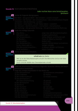 153
Stunde 72 Naturkatastrophen
Stunde 72 NATURKATASTROPHEN
Jeder muß der Natur seine Schuld bezahlen.
Sprichwort
	 Merke dir folgende Wortgruppen.
die Welt – die ganze Welt – die Umwelt – unsere Umwelt
schützen – der Schutz – der Umweltschutz – das Umweltschutz-Projekt
zerstören – die Zerstörung – zerstört
die Natur – reine Natur – in der Natur leben – natürlich
der Mensch – die Menschheit – menschlich – menschenleer
die Nahrung – die gesunde Nahrung – die genmanipulierte Nahrung
	 Finde das richtige Satzende.
Das Klima …	 zeigt man oft Naturkatastrophen.
Mit jedem Jahr …	 ist ganz optimistisch.
Die Temperaturen …	 reines Wasser und frische Luft.
Im Norden …	 Feuer im Wald zu machen.
Im Fernsehen …	 ändert sich.
Der Wetterbericht …	 wird der Winter kürzer und wärmer.
In den Alpen gibt es …	 steigen ständig.
Alle Menschen brauchen …	 in diesem Winter viel Schnee.
Es ist verboten, …	 tauen Eisberge.
	 Merke dir die neuen Vokabeln.
schuld sein (an Dativ)
Wer ist an der Naturkatastrophe schuld? Die Menschen sind an der Kata-
strophe schuld.
Daran sind die Abfälle des Chemiebetriebs schuld.
	 Finde die ukrainischen Äquivalente folgender deutscher Wörter, die Natur-
katastrophen bezeichnen.
Trage die richtigen Buchstaben in das Raster ein.
1) der Klimawechsel	 a) нагрівання атмосфери
2) das Erdbeben	 b) повінь
3) der Vulkanausbruch	 c) лісова пожежа
4) das Hochwasser /
die Überschwemmung	 d) ураган
5) der Wirbelwind	 e) цунамі
6) die Dürre	 f) голод
7) der Tsunami	 g) торнадо
8) der Hurrikan	 h) землетрус
9) der Erdrutsch	 i) посуха
10) der Erdbeben	 j) виверження вулкана
11) der Katastrophenschutz	 k) продукти харчування з ГМО
12) das Ozonloch	 l) захист від катастроф
Wortschatz
und Aussprache
üben
1
Wortschatz-
arbeit
2
Wortschatz
und Grammatik
üben
3
Wortschatz-
arbeit
4
 