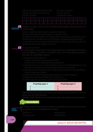 154
Lektion 8 NATUR UND WETTER
13) die Atmosphärenerwärmung	 m) зміна клімату
14) genmanipulierte Nahrung	 n) зсув ґрунту
15) der Hunger	 o) озонова діра
1 2 3 4 5 6 7 8 9 10 11 12 13 14 15
	 Arbeitet zu zweit. Sprecht über die Naturkatastrophen. Benutzt dabei fol-
gende Fragen.
Welche Gefahren gibt es auf unserem Planeten?
Welche Naturkatastrophen gab es in diesem Jahr?
In welchen Ländern gab es im vorigen Jahr Hochwasser und Erdrutsche?
Welche Länder wurden durch die größten Waldbrände geschädigt?
In welchen Ländern hungern die Menschen? Wer / was ist daran schuld?
Weißt du, wann der Tag der Erde ist?
	 P r o j e k t a r b e i t.
In eurer Stadt / eurem Dorf / eurer Gegend gibt es ein ökologisches Problem:
Euer Schulgarten / ein Park / ein kleiner Fluss / ein Teich sind verschmutzt.
Gründet ein „Anti-Müll-Projekt“:
1. Sammelt Informationen:
a) Über die Verschmutzung des Parks, …
b) Wer ist für die Sauberkeit verantwortlich.
2. Besprecht mit eurem Klassenlehrer und eurem Biologielehrer, was
Schüler und Eltern eurer Schule gemeinsam tun können.
3. Schreibt einen Artikel in der Ortszeitung und informiert die Öffent-
lichkeit über das Projekt.
4. Bittet um Hilfe die Jugendorganisationen in eurer Gegend.
5. Bestimmt, was das Endziel des Projekts ist.
6. Verteilt euch in Gruppen und macht einen Plan.
Projektgruppe 1
1. . . . . . . . . . . . . . . . . . .
2. . . . . . . . . . . . . . . . . . .
Projektgruppe 2
1. . . . . . . . . . . . . . . . . . .
2. . . . . . . . . . . . . . . . . . .
Präsentiert das Projekt in der Aula eurer Schule vor den Schülern, Lehrern,
Eltern und der Öffentlichkeit.
Schreibt einen Bericht in der Ortszeitung über die Ergebnisse des Projekts.
Hausaufgabe
Schreibe einen Bericht über das Wetter und das Klima auf unserem Planeten
im vorigen Jahr zu den folgenden Punkten:
Gefahren
Klimawechsel
Hochwasser
Waldbrände
Partnerarbeit
5
6
Berichte
schreiben
 