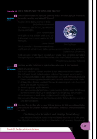 155
Stunde 73 Der Fortschritt und die Natur
Stunde 73 DER FORTSCHRITT UND DIE NATUR
	 Lies und übersetze die Sprüche über die Natur. Welchen Spruch findest du
besonders wichtig und aktuell? Warum?
Blumen sind das Lächeln der Erde.
(Ralph Waldo Emerson)
Ein Mensch, der lächelt, ist wie eine
Blume, die blüht.
(Kurt Hörtenhuber)
Wir gehen mit dieser Welt um, als
hätten wir noch eine zweite im Kof-
ferraum.
(Jane Fonda)
Wir haben die Erde von unseren Eltern
nicht geerbt, sondern wir haben sie von unseren Kindern nur geliehen.
(Indianisches Sprichwort)
Erst wenn der letzte Baum gerodet, der letzte Fluss vergiftet, der letzte
Fisch gefangen ist, werdet ihr feststellen, dass man Geld nicht essen kann.
(Prophezeiung der Cree-Indianer)
	 Notiere, welche Gefahren bringt den Menschen das 3. Jahrhundert.
Das Klima ändert sich.
Die Natur und der Umwelt werden durch Massentourismus zerstört.
Die Luft wird durch Urlaubsreisen mit den Flugzeugen verschmutzt.
Die Hurrikanaktivität ist in den letzten Jahren sehr stark. Wirbelstürme und
Überschwemmungen treiben Hunderttausende Menschen in die Flucht.
In Afrika gibt es Dürren und kein Wasser: In Asien regnet es im Gegenteil
stark und es gibt Hochwasser.
In Amerika gibt es große Brände.
In den kommenden Jahrzehnten muss man das Problem der Ernährung
der Menschheit lösen, um die Hungerkatastrophe zu bekämpfen.
Wir müssen unser Verhalten zur Natur vollständig ändern.
Gemeinsame Maßnahmen der Staaten sind der Schutz der Atmosphäre
und der Gewässer.
	 Lies den Text. Im Text gibt es neue Wörter. Notiere die Wörter und Ausdrücke,
die Gefahren für unseren Planeten bezeichnen. Nimm das Wörterverzeichnis
zu Hilfe.
Für ökologische Sicherheit und ständige Entwicklung!
Der wissenschaftliche Fortschritt verändert das Klima auf der Erde.
Die Menschen zerstören die Natur. Das Leben auf unserem Planeten ist
Wortschatz-
arbeit
1
Die Erdflagge
Lesen
und Verstehen
2
Lesen und
Verstehen
3
 